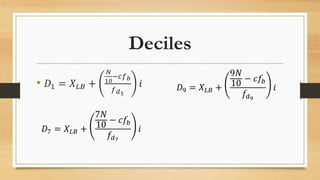 Deciles
• 𝐷1 = 𝑋 𝐿𝐵 +
𝑁
10
−𝑐𝑓 𝑏
𝑓 𝑑1
𝑖 𝐷9 = 𝑋 𝐿𝐵 +
9𝑁
10
− 𝑐𝑓𝑏
𝑓𝑑9
𝑖
𝐷7 = 𝑋 𝐿𝐵 +
7𝑁
10
− 𝑐𝑓𝑏
𝑓𝑑7
𝑖
 