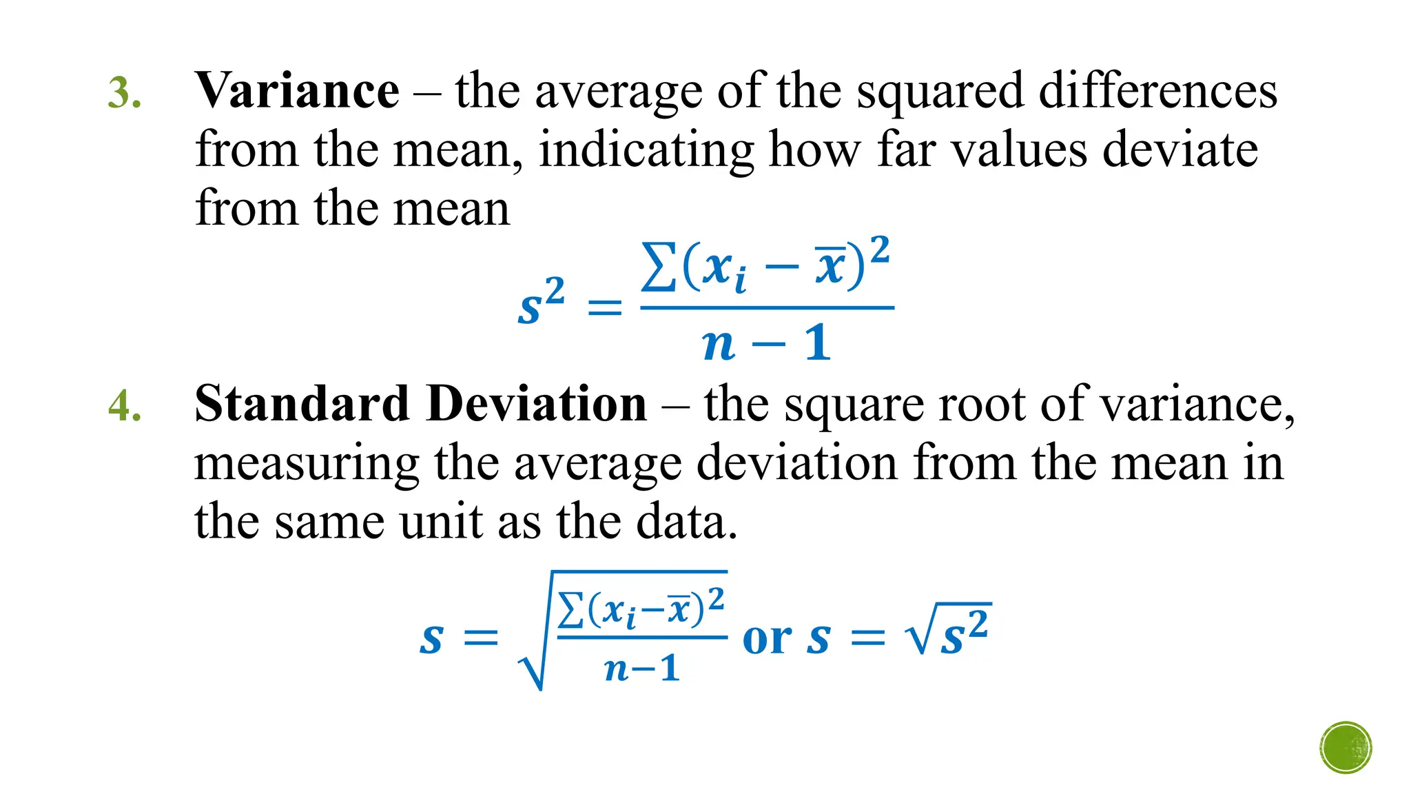 3. Variance – the average of the squared differences
from the mean, indicating how far values deviate
from the mean
𝒔𝟐
=
σ 𝒙𝒊 − ഥ
𝒙 𝟐
𝒏 − 𝟏
4. Standard Deviation – the square root of variance,
measuring the average deviation from the mean in
the same unit as the data.
𝒔 =
σ 𝒙𝒊−ഥ
𝒙 𝟐
𝒏−𝟏
or 𝒔 = 𝒔𝟐
 