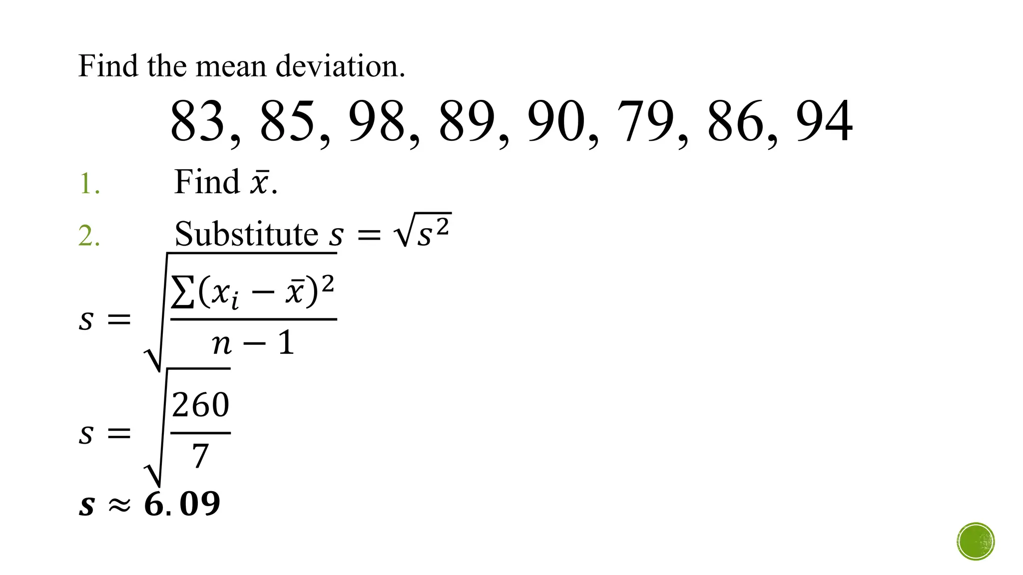 Find the mean deviation.
83, 85, 98, 89, 90, 79, 86, 94
1. Find ҧ
𝑥.
2. Substitute 𝑠 = 𝑠2
𝑠 =
σ 𝑥𝑖 − ҧ
𝑥 2
𝑛 − 1
𝑠 =
260
7
𝒔 ≈ 𝟔. 𝟎𝟗
 