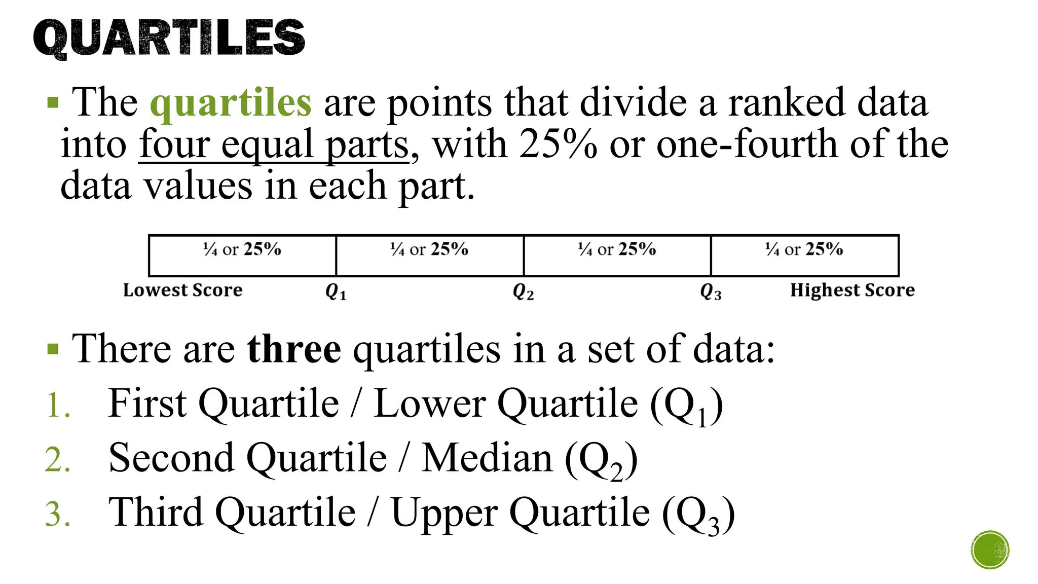 QUARTILES
▪ The quartiles are points that divide a ranked data
into four equal parts, with 25% or one-fourth of the
data values in each part.
▪ There are three quartiles in a set of data:
1. First Quartile / Lower Quartile (Q1)
2. Second Quartile / Median (Q2)
3. Third Quartile / Upper Quartile (Q3)
 