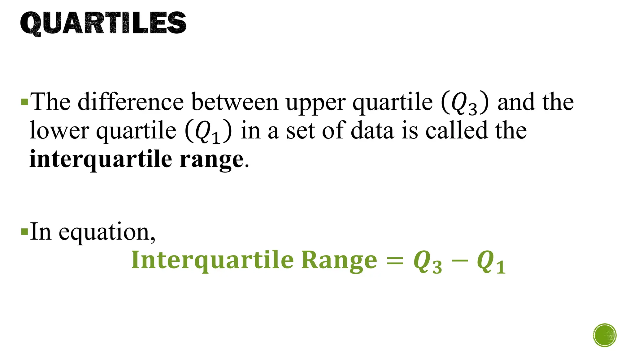 QUARTILES
▪The difference between upper quartile 𝑄3 and the
lower quartile 𝑄1 in a set of data is called the
interquartile range.
▪In equation,
𝐈𝐧𝐭𝐞𝐫𝐪𝐮𝐚𝐫𝐭𝐢𝐥𝐞 𝐑𝐚𝐧𝐠𝐞 = 𝑸𝟑 − 𝑸𝟏
 