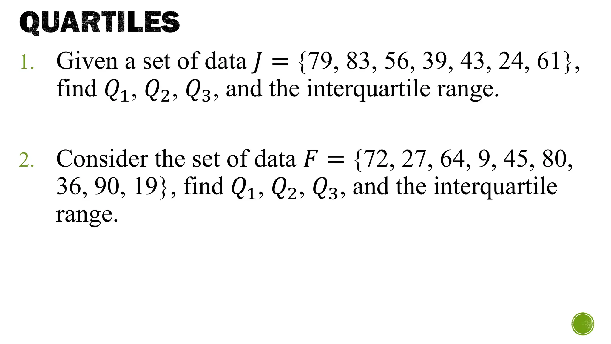 QUARTILES
1. Given a set of data 𝐽 = {79, 83, 56, 39, 43, 24, 61},
find 𝑄1, 𝑄2, 𝑄3, and the interquartile range.
2. Consider the set of data 𝐹 = {72, 27, 64, 9, 45, 80,
36, 90, 19}, find 𝑄1, 𝑄2, 𝑄3, and the interquartile
range.
 