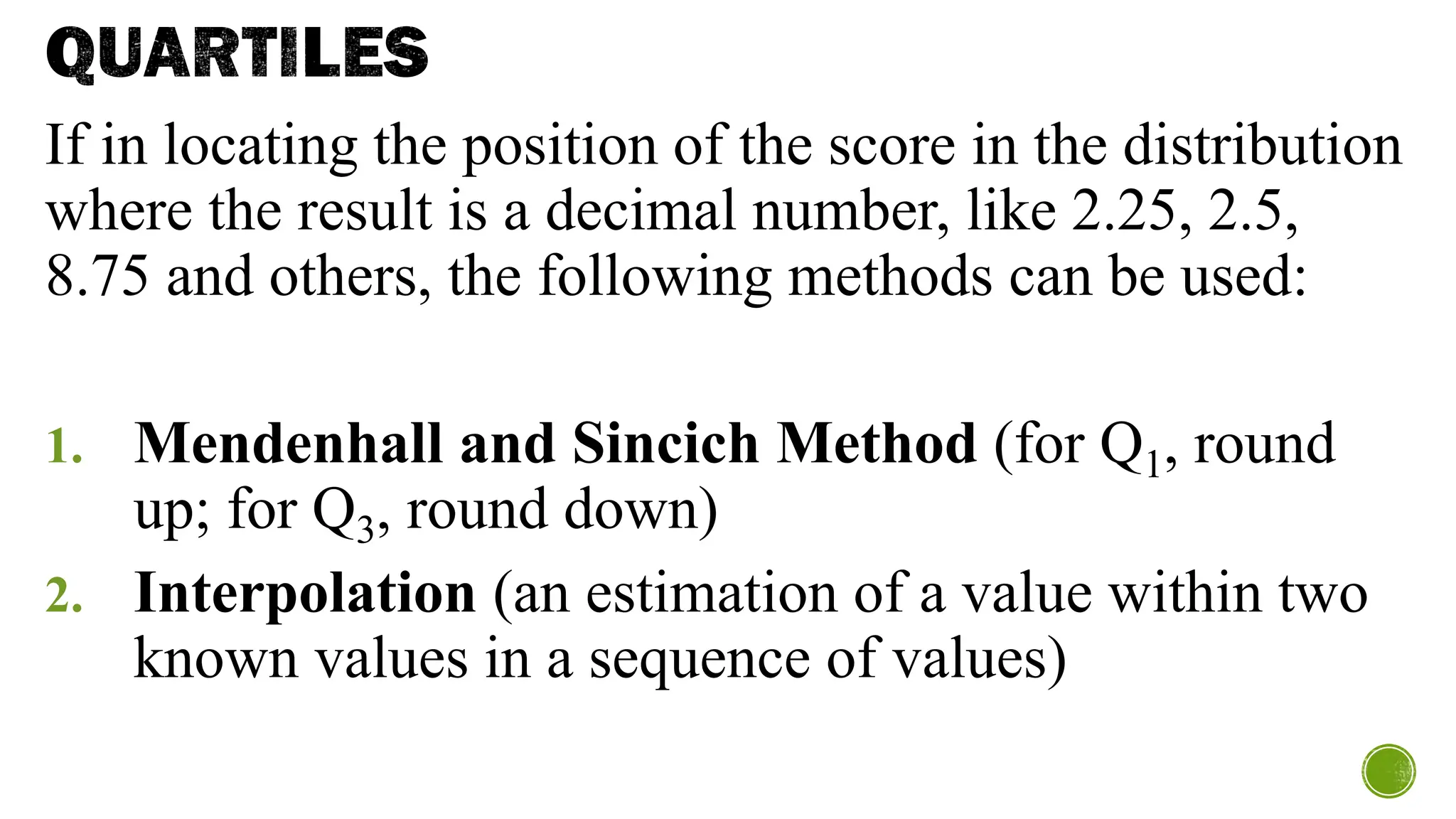 QUARTILES
If in locating the position of the score in the distribution
where the result is a decimal number, like 2.25, 2.5,
8.75 and others, the following methods can be used:
1. Mendenhall and Sincich Method (for Q1, round
up; for Q3, round down)
2. Interpolation (an estimation of a value within two
known values in a sequence of values)
 