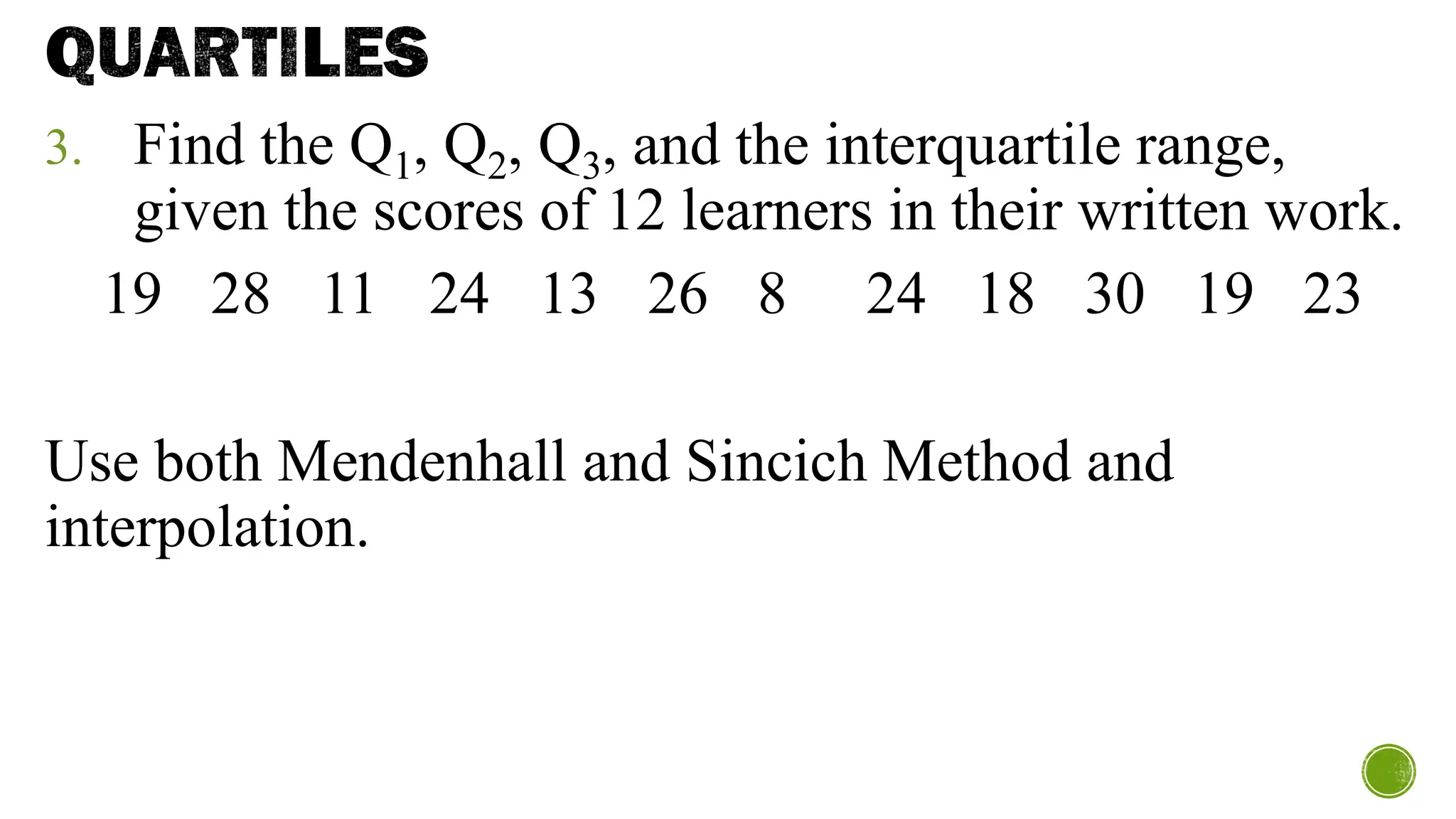 QUARTILES
3. Find the Q1, Q2, Q3, and the interquartile range,
given the scores of 12 learners in their written work.
19 28 11 24 13 26 8 24 18 30 19 23
Use both Mendenhall and Sincich Method and
interpolation.
 