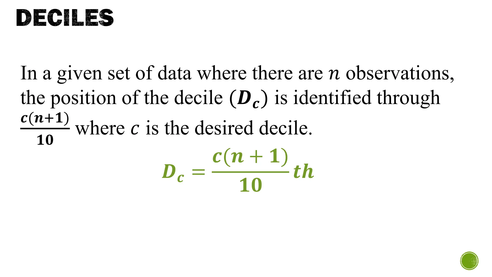 DECILES
In a given set of data where there are 𝑛 observations,
the position of the decile (𝑫𝒄) is identified through
𝒄(𝒏+𝟏)
𝟏𝟎
where 𝑐 is the desired decile.
𝑫𝒄 =
𝒄(𝒏 + 𝟏)
𝟏𝟎
𝒕𝒉
 