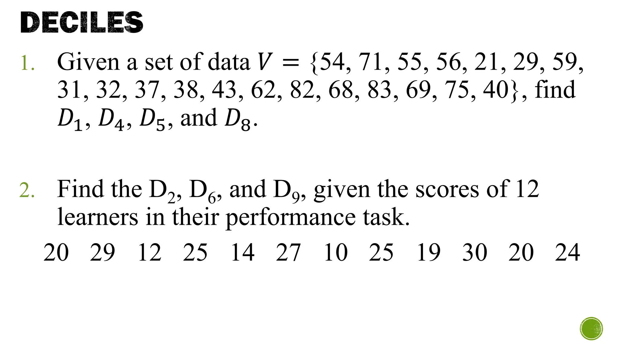 DECILES
1. Given a set of data 𝑉 = {54, 71, 55, 56, 21, 29, 59,
31, 32, 37, 38, 43, 62, 82, 68, 83, 69, 75, 40}, find
𝐷1, 𝐷4, 𝐷5, and 𝐷8.
2. Find the D2, D6, and D9, given the scores of 12
learners in their performance task.
20 29 12 25 14 27 10 25 19 30 20 24
 