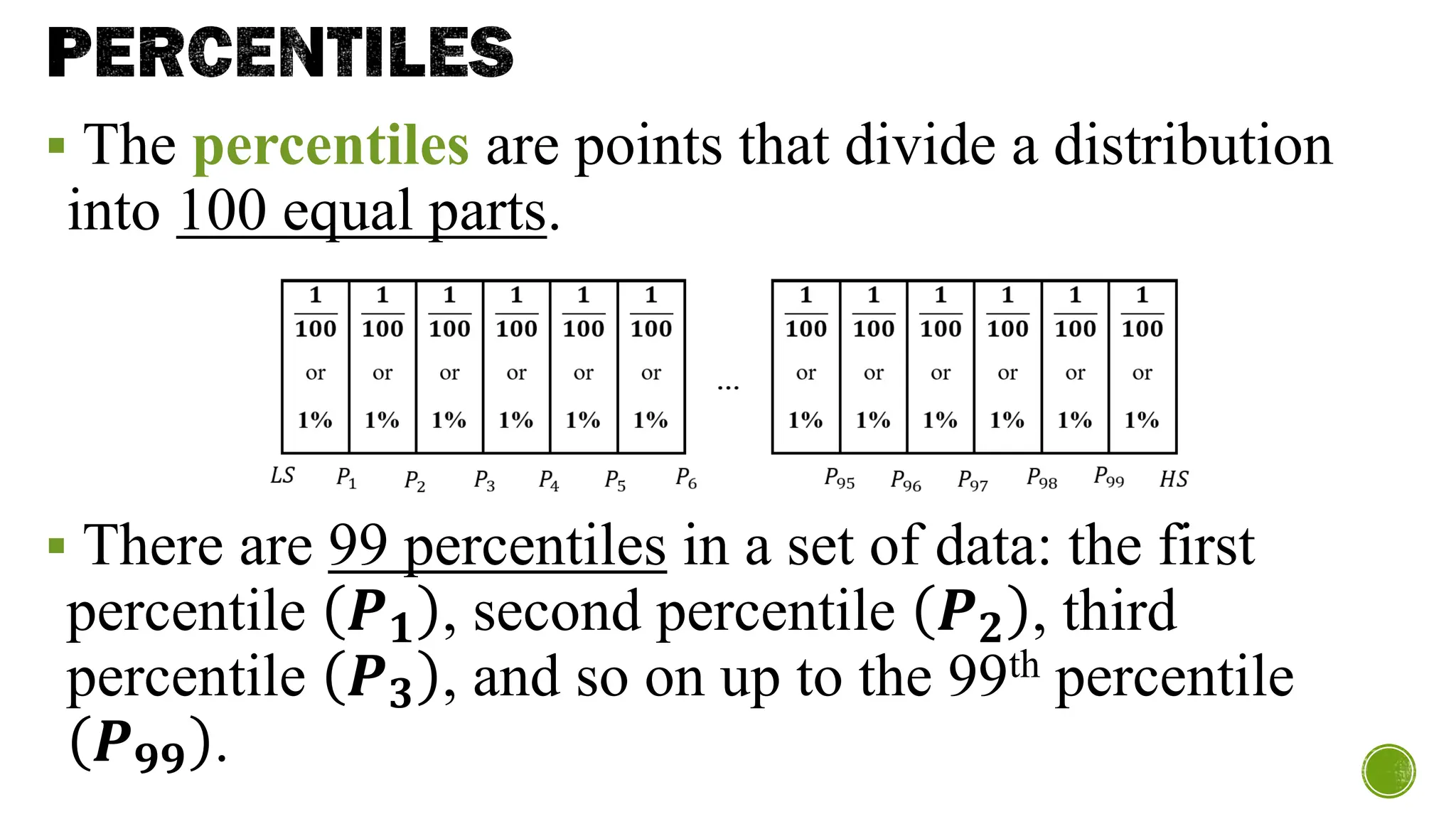 PERCENTILES
▪ The percentiles are points that divide a distribution
into 100 equal parts.
▪ There are 99 percentiles in a set of data: the first
percentile 𝑷𝟏 , second percentile 𝑷𝟐 , third
percentile 𝑷𝟑 , and so on up to the 99th percentile
𝑷𝟗𝟗 .
 