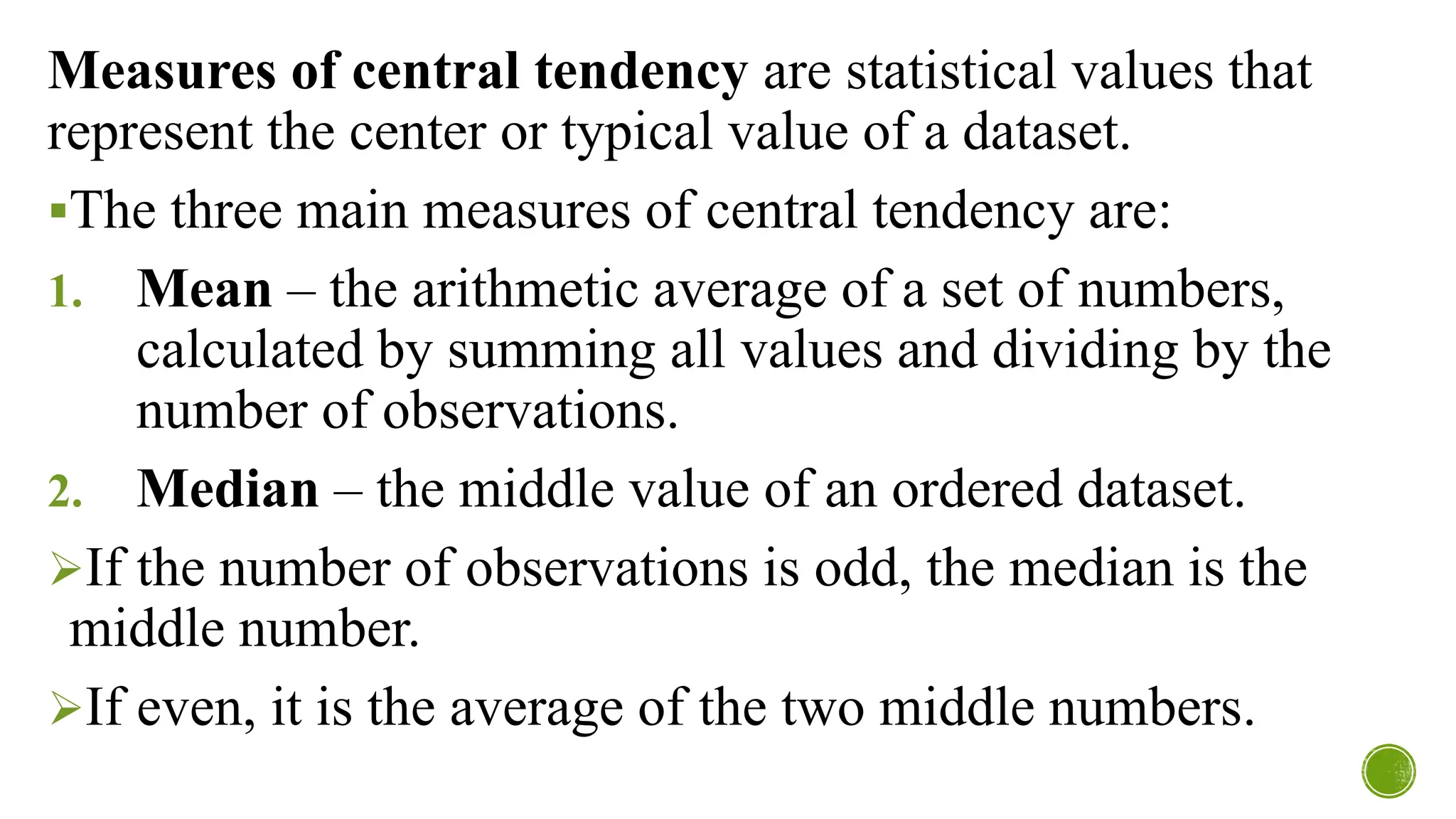 Measures of central tendency are statistical values that
represent the center or typical value of a dataset.
▪The three main measures of central tendency are:
1. Mean – the arithmetic average of a set of numbers,
calculated by summing all values and dividing by the
number of observations.
2. Median – the middle value of an ordered dataset.
➢If the number of observations is odd, the median is the
middle number.
➢If even, it is the average of the two middle numbers.
 