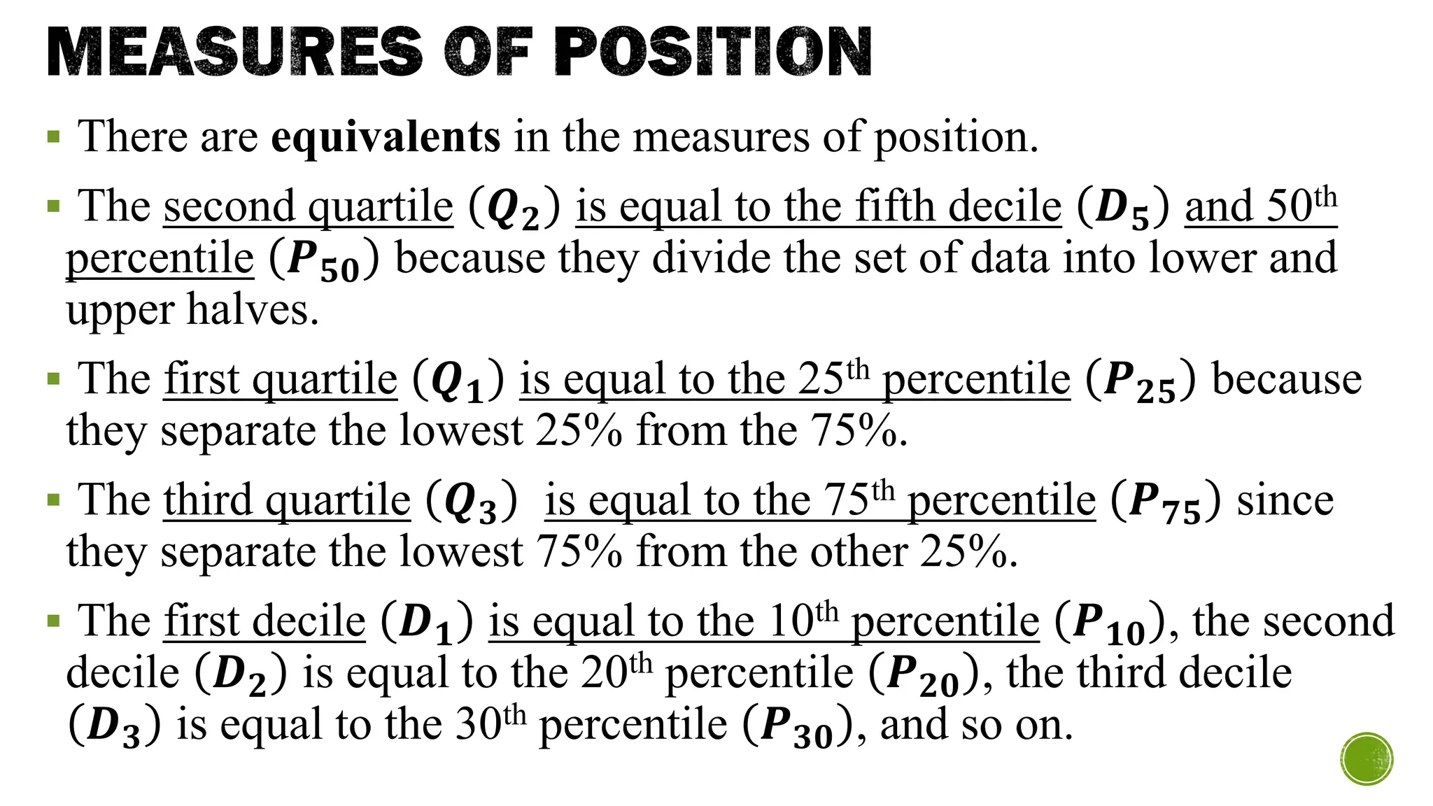 MEASURES OF POSITION
▪ There are equivalents in the measures of position.
▪ The second quartile 𝑸𝟐 is equal to the fifth decile 𝑫𝟓 and 50th
percentile 𝑷𝟓𝟎 because they divide the set of data into lower and
upper halves.
▪ The first quartile 𝑸𝟏 is equal to the 25th percentile 𝑷𝟐𝟓 because
they separate the lowest 25% from the 75%.
▪ The third quartile 𝑸𝟑 is equal to the 75th percentile 𝑷𝟕𝟓 since
they separate the lowest 75% from the other 25%.
▪ The first decile 𝑫𝟏 is equal to the 10th percentile 𝑷𝟏𝟎 , the second
decile 𝑫𝟐 is equal to the 20th percentile 𝑷𝟐𝟎 , the third decile
𝑫𝟑 is equal to the 30th percentile 𝑷𝟑𝟎 , and so on.
 