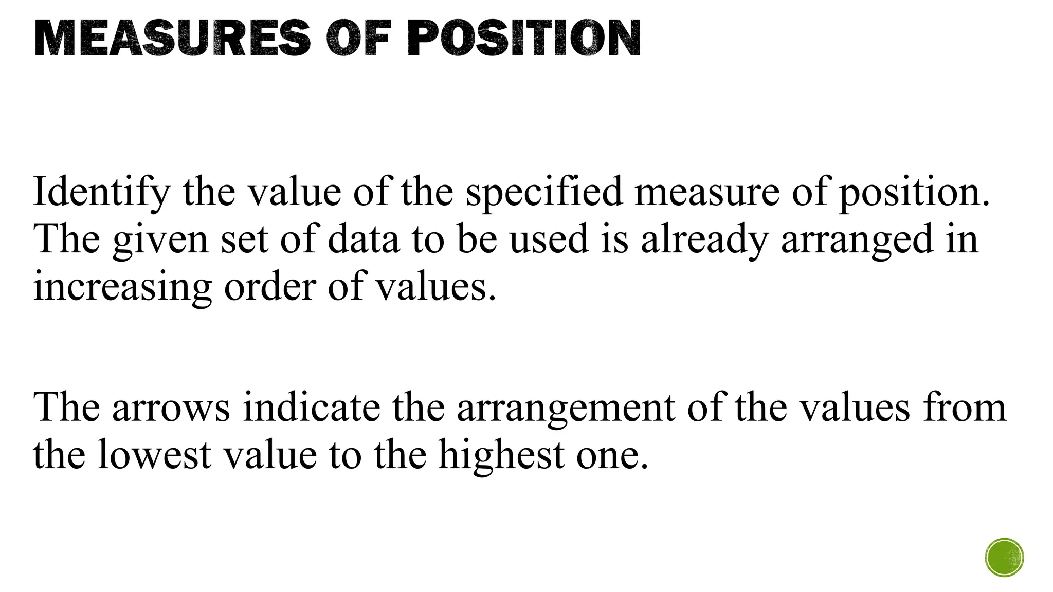 MEASURES OF POSITION
Identify the value of the specified measure of position.
The given set of data to be used is already arranged in
increasing order of values.
The arrows indicate the arrangement of the values from
the lowest value to the highest one.
 