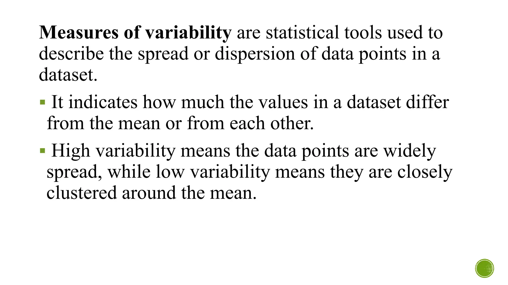 Measures of variability are statistical tools used to
describe the spread or dispersion of data points in a
dataset.
▪ It indicates how much the values in a dataset differ
from the mean or from each other.
▪ High variability means the data points are widely
spread, while low variability means they are closely
clustered around the mean.
 