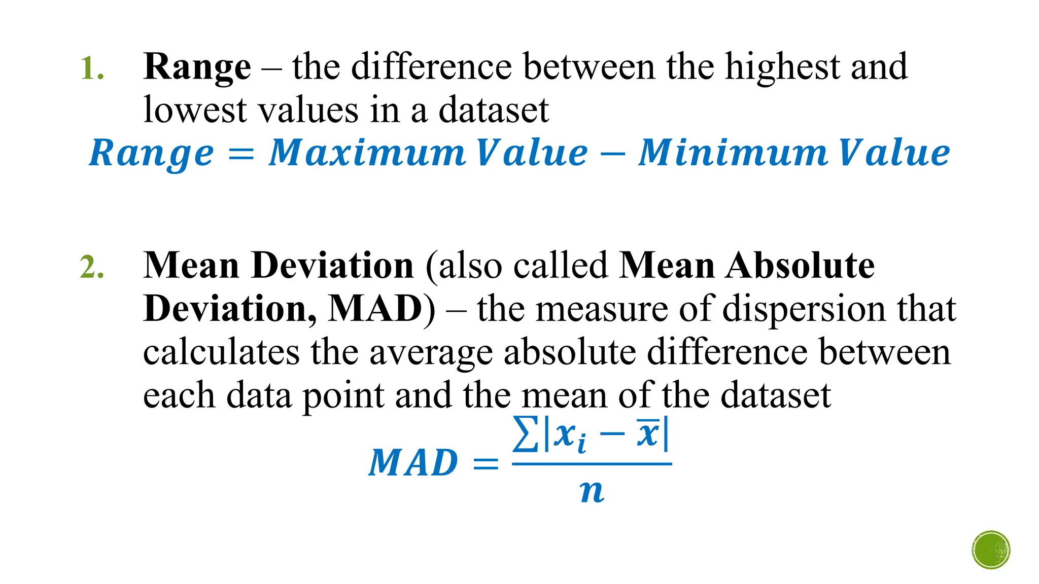 1. Range – the difference between the highest and
lowest values in a dataset
𝑹𝒂𝒏𝒈𝒆 = 𝑴𝒂𝒙𝒊𝒎𝒖𝒎 𝑽𝒂𝒍𝒖𝒆 − 𝑴𝒊𝒏𝒊𝒎𝒖𝒎 𝑽𝒂𝒍𝒖𝒆
2. Mean Deviation (also called Mean Absolute
Deviation, MAD) – the measure of dispersion that
calculates the average absolute difference between
each data point and the mean of the dataset
𝑴𝑨𝑫 =
σ 𝒙𝒊 − ഥ
𝒙
𝒏
 
