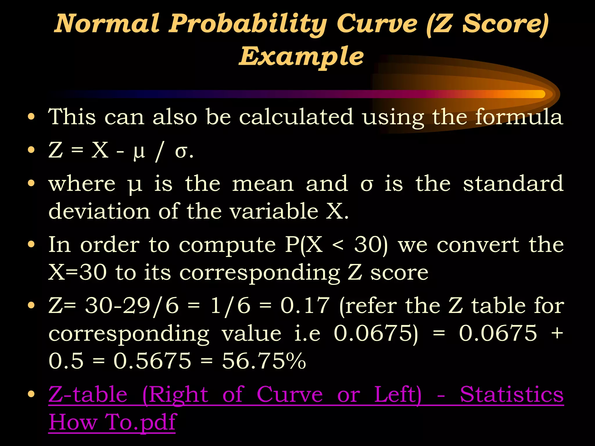 Normal Probability Curve (Z Score)
Example
• This can also be calculated using the formula
• Z = X - µ / σ.
• where μ is the mean and σ is the standard
deviation of the variable X.
• In order to compute P(X < 30) we convert the
X=30 to its corresponding Z score
• Z= 30-29/6 = 1/6 = 0.17 (refer the Z table for
corresponding value i.e 0.0675) = 0.0675 +
0.5 = 0.5675 = 56.75%
• Z-table (Right of Curve or Left) - Statistics
How To.pdf
 