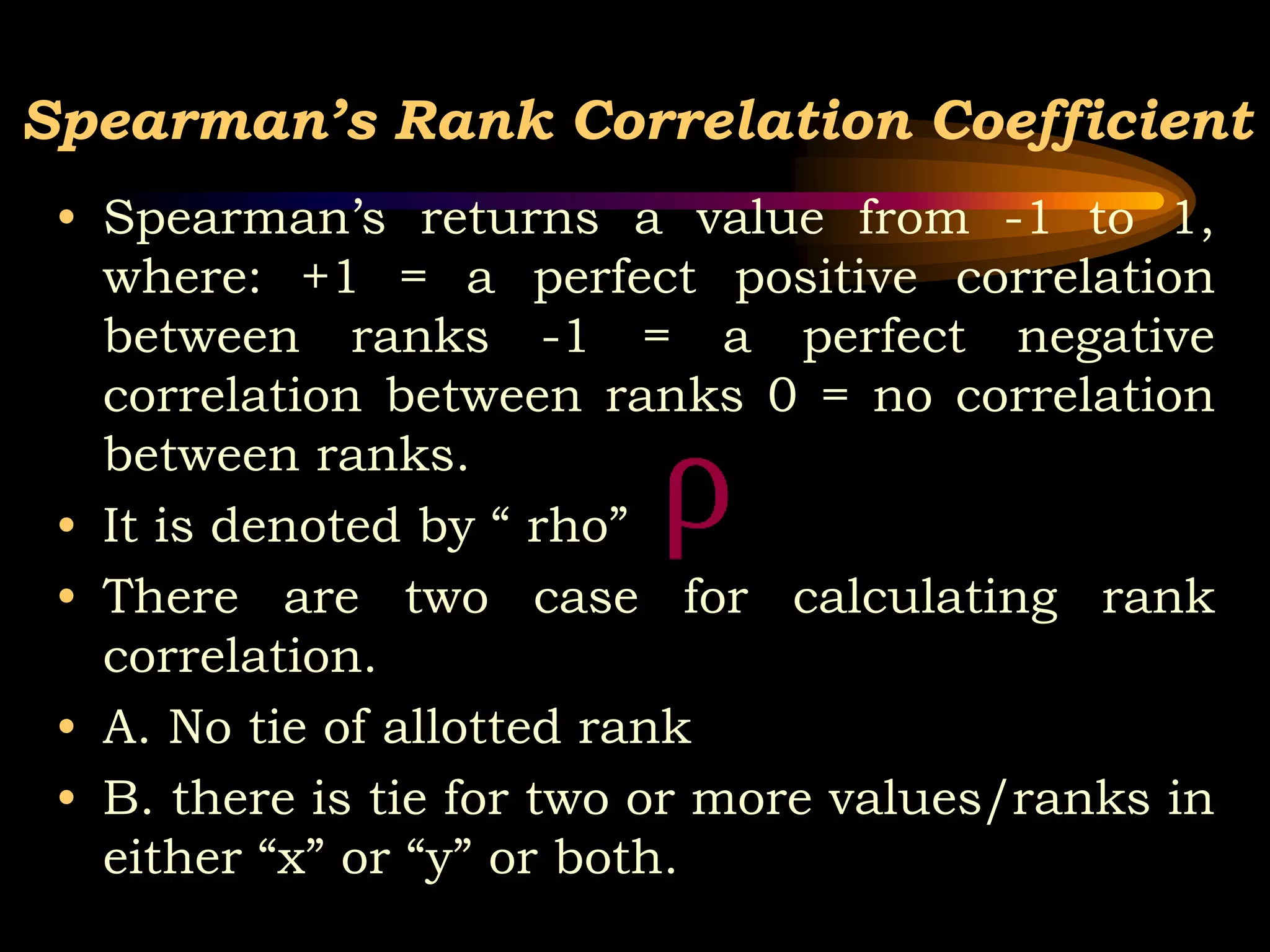 Spearman’s Rank Correlation Coefficient
• Spearman’s returns a value from -1 to 1,
where: +1 = a perfect positive correlation
between ranks -1 = a perfect negative
correlation between ranks 0 = no correlation
between ranks.
• It is denoted by “ rho”
• There are two case for calculating rank
correlation.
• A. No tie of allotted rank
• B. there is tie for two or more values/ranks in
either “x” or “y” or both.
 