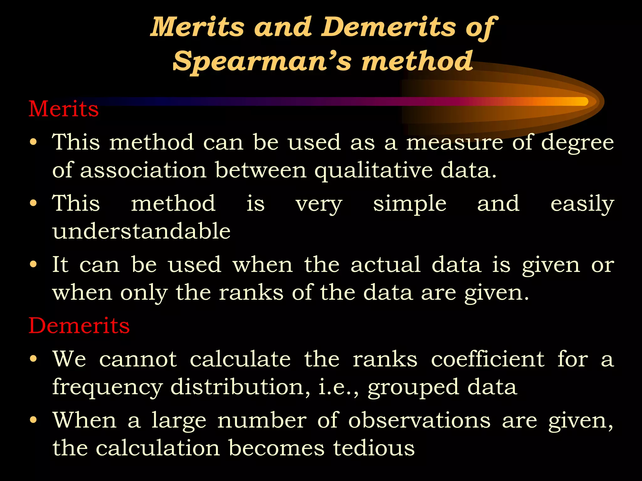 Merits and Demerits of
Spearman’s method
Merits
• This method can be used as a measure of degree
of association between qualitative data.
• This method is very simple and easily
understandable
• It can be used when the actual data is given or
when only the ranks of the data are given.
Demerits
• We cannot calculate the ranks coefficient for a
frequency distribution, i.e., grouped data
• When a large number of observations are given,
the calculation becomes tedious
 
