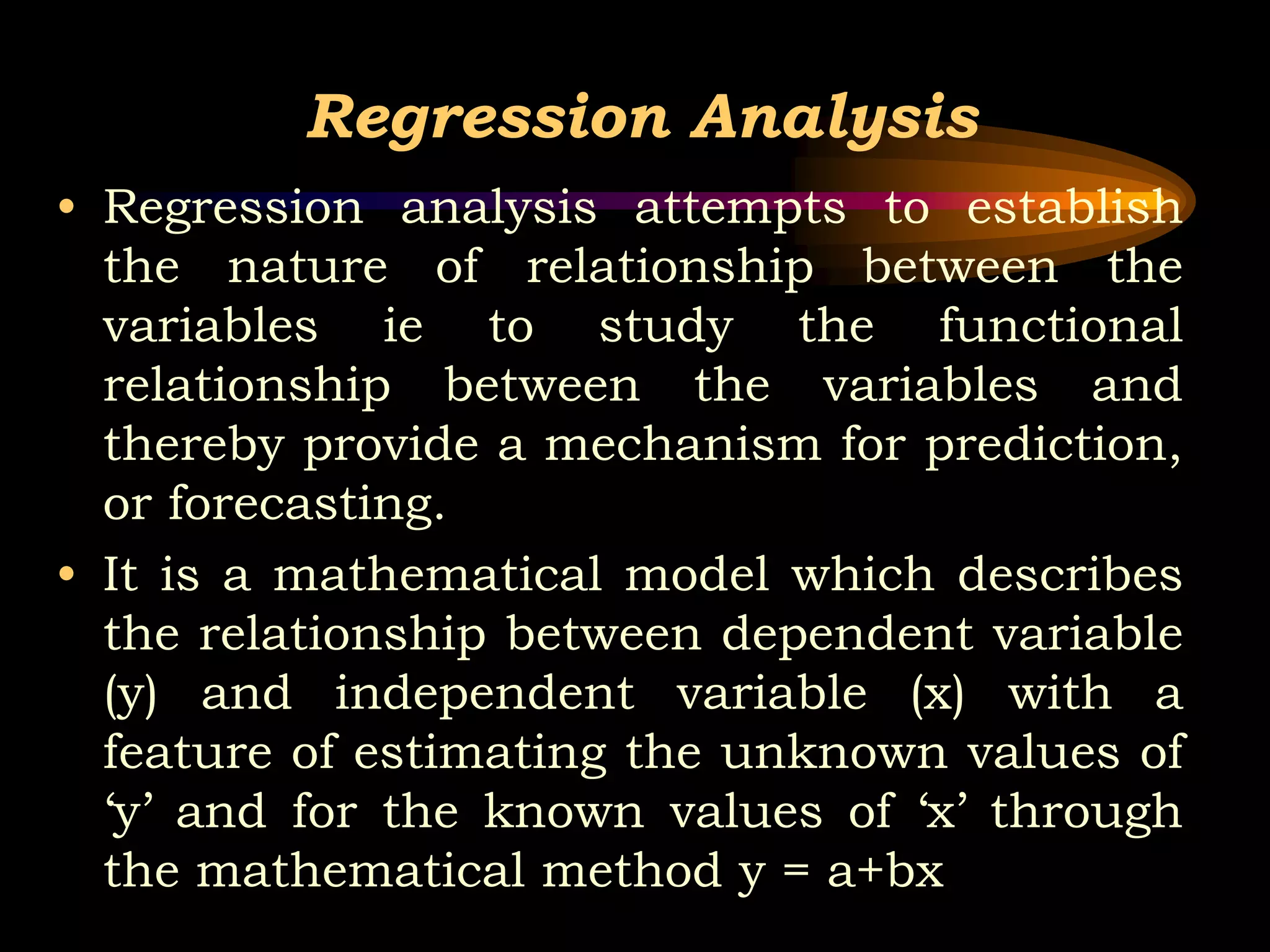 Regression Analysis
• Regression analysis attempts to establish
the nature of relationship between the
variables ie to study the functional
relationship between the variables and
thereby provide a mechanism for prediction,
or forecasting.
• It is a mathematical model which describes
the relationship between dependent variable
(y) and independent variable (x) with a
feature of estimating the unknown values of
‘y’ and for the known values of ‘x’ through
the mathematical method y = a+bx
 