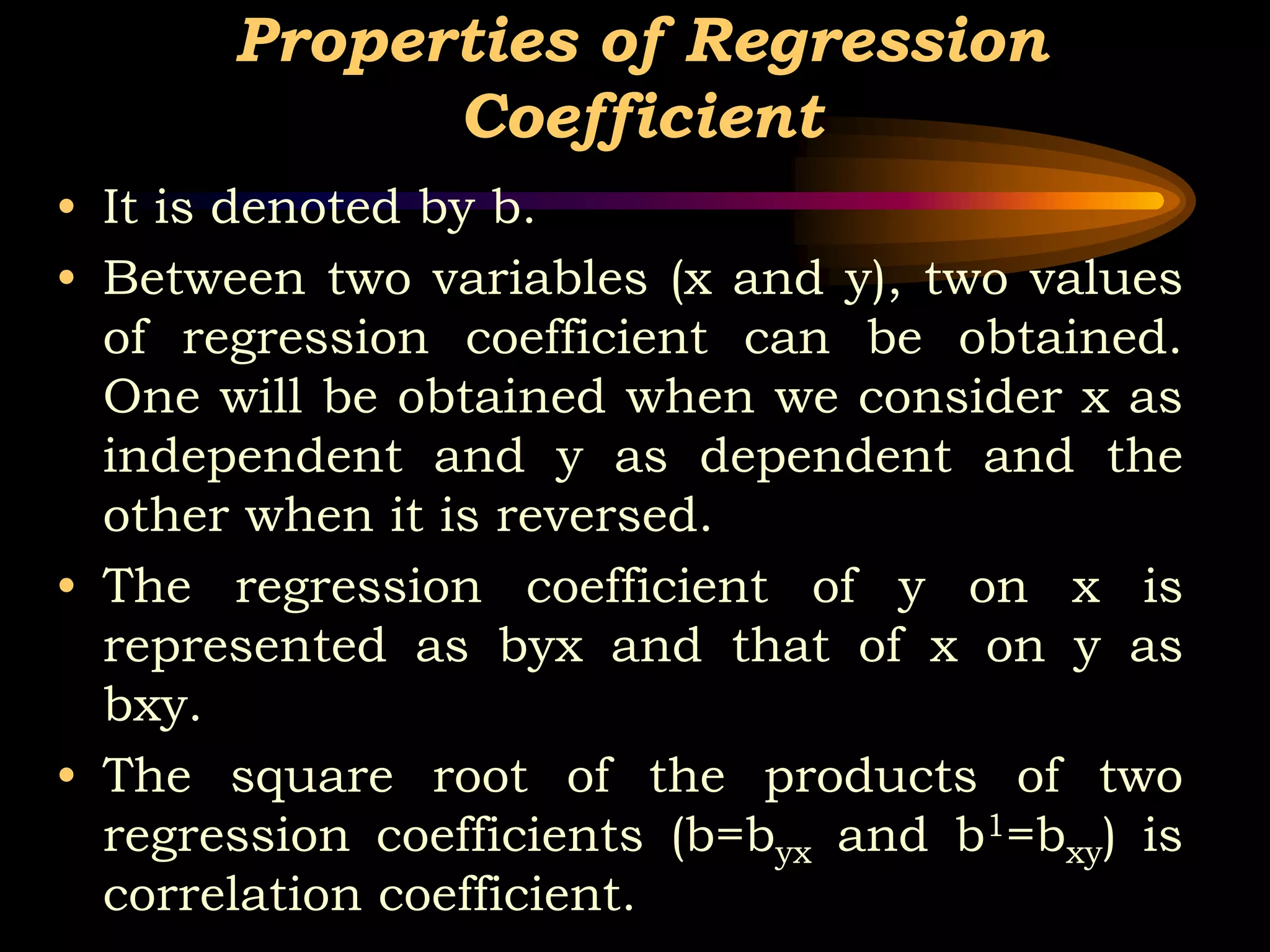 Properties of Regression
Coefficient
• It is denoted by b.
• Between two variables (x and y), two values
of regression coefficient can be obtained.
One will be obtained when we consider x as
independent and y as dependent and the
other when it is reversed.
• The regression coefficient of y on x is
represented as byx and that of x on y as
bxy.
• The square root of the products of two
regression coefficients (b=byx and b1=bxy) is
correlation coefficient.
 