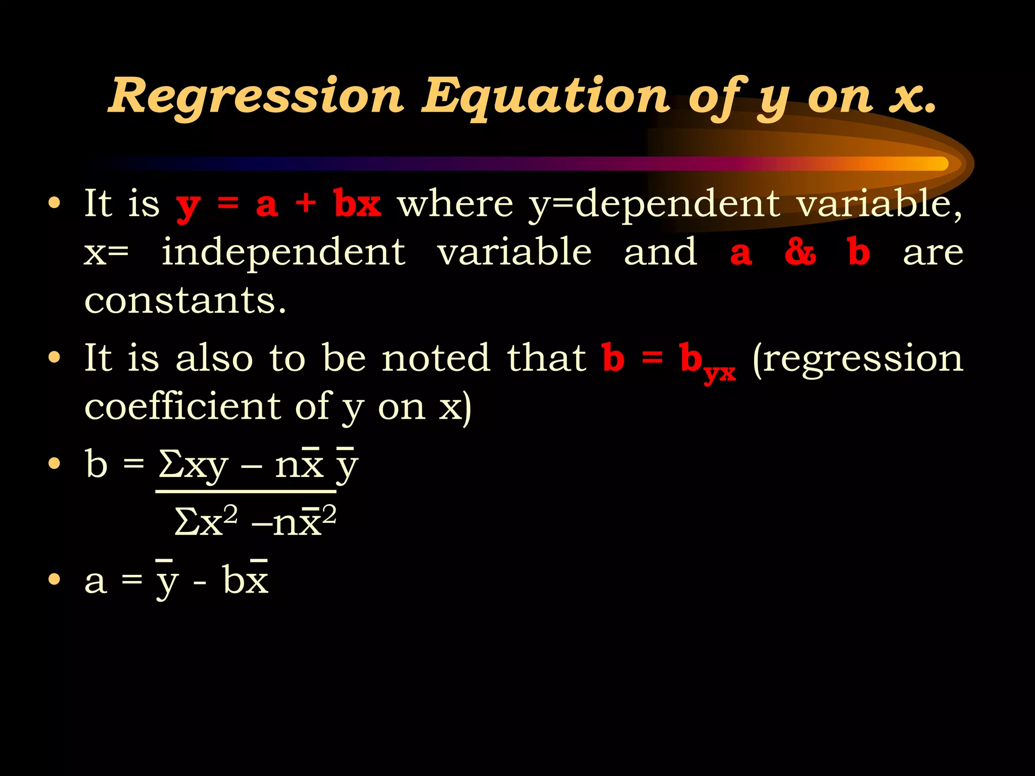 Regression Equation of y on x.
• It is y = a + bx where y=dependent variable,
x= independent variable and a & b are
constants.
• It is also to be noted that b = byx (regression
coefficient of y on x)
• b = Σxy – nx y
Σx2 –nx2
• a = y - bx
 
