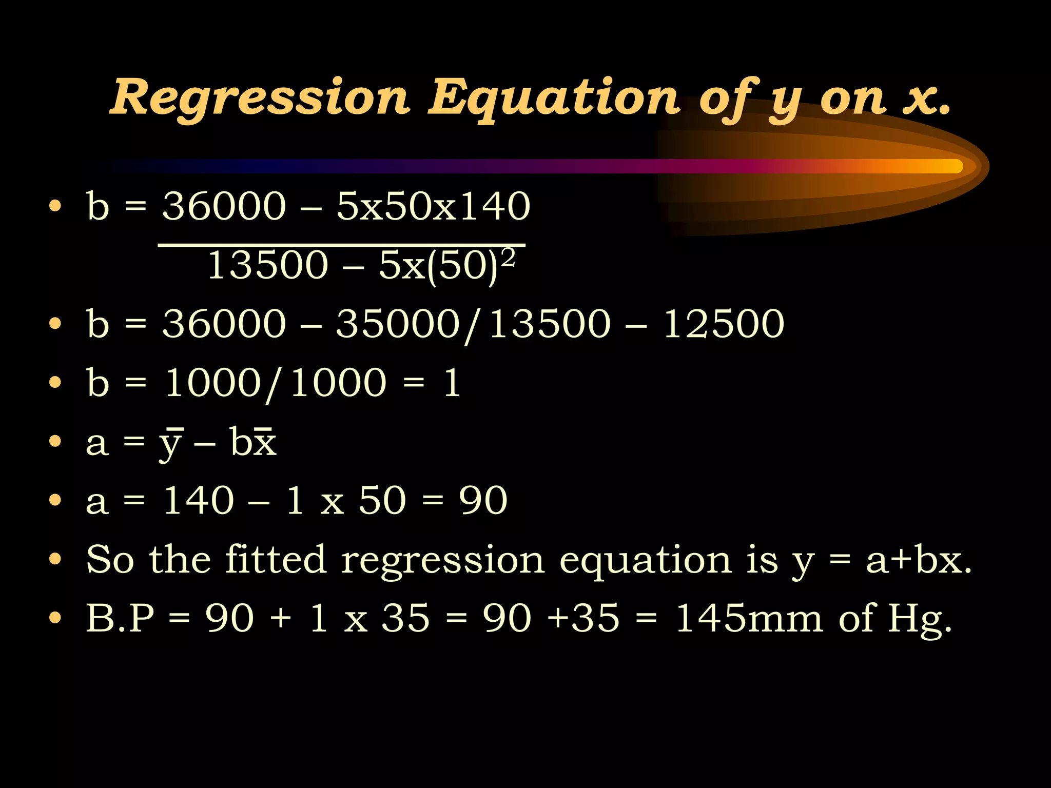 Regression Equation of y on x.
• b = 36000 – 5x50x140
13500 – 5x(50)2
• b = 36000 – 35000/13500 – 12500
• b = 1000/1000 = 1
• a = y – bx
• a = 140 – 1 x 50 = 90
• So the fitted regression equation is y = a+bx.
• B.P = 90 + 1 x 35 = 90 +35 = 145mm of Hg.
 