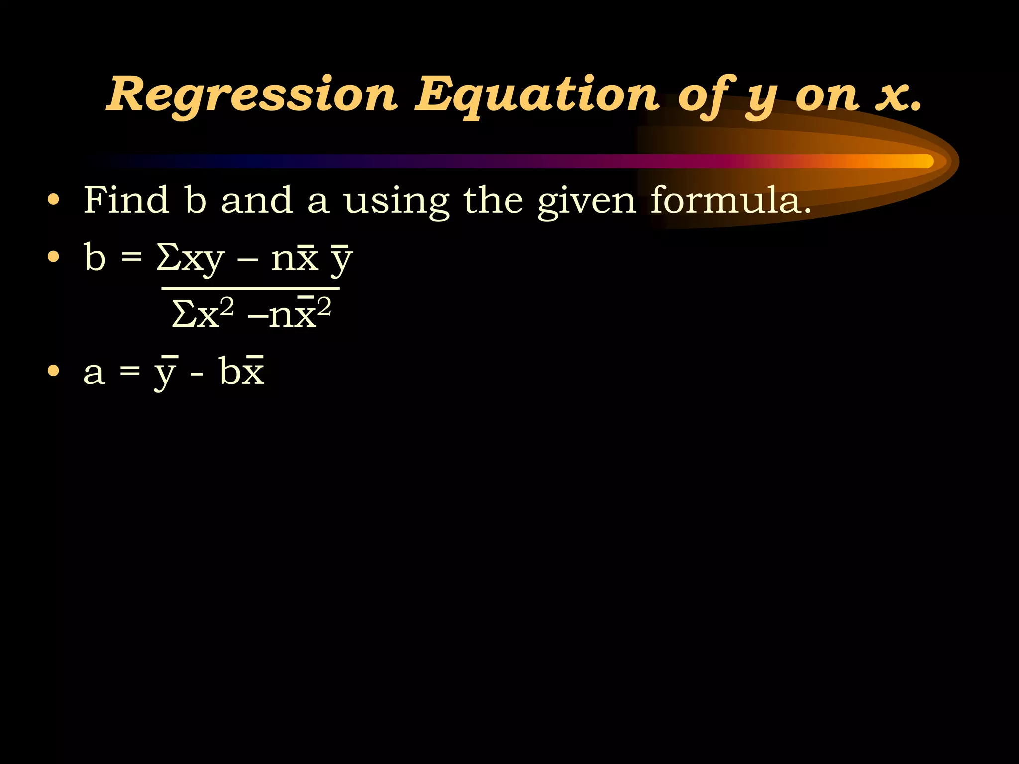 Regression Equation of y on x.
• Find b and a using the given formula.
• b = Σxy – nx y
Σx2 –nx2
• a = y - bx
 