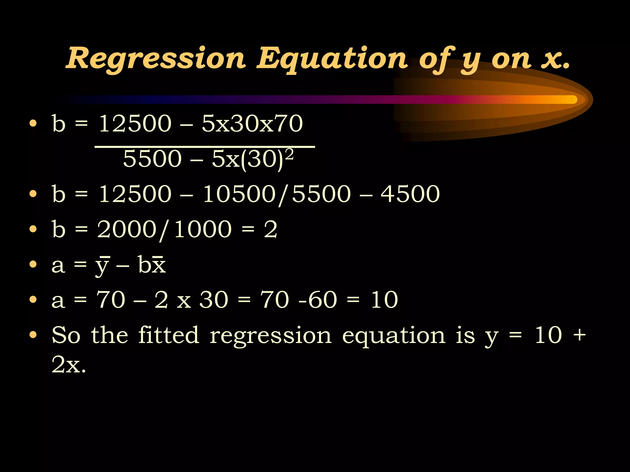 Regression Equation of y on x.
• b = 12500 – 5x30x70
5500 – 5x(30)2
• b = 12500 – 10500/5500 – 4500
• b = 2000/1000 = 2
• a = y – bx
• a = 70 – 2 x 30 = 70 -60 = 10
• So the fitted regression equation is y = 10 +
2x.
 