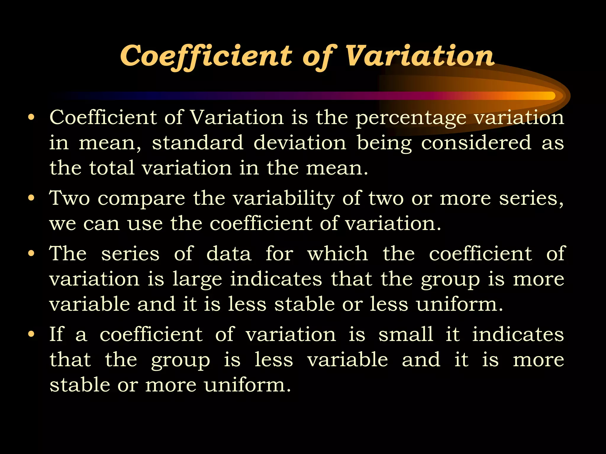 Coefficient of Variation
• Coefficient of Variation is the percentage variation
in mean, standard deviation being considered as
the total variation in the mean.
• Two compare the variability of two or more series,
we can use the coefficient of variation.
• The series of data for which the coefficient of
variation is large indicates that the group is more
variable and it is less stable or less uniform.
• If a coefficient of variation is small it indicates
that the group is less variable and it is more
stable or more uniform.
 