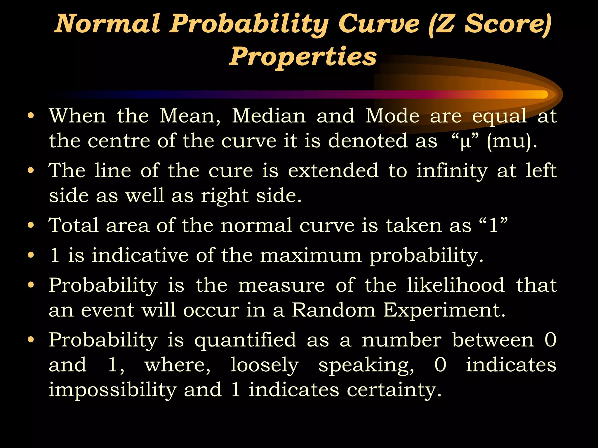 Normal Probability Curve (Z Score)
Properties
• When the Mean, Median and Mode are equal at
the centre of the curve it is denoted as “µ” (mu).
• The line of the cure is extended to infinity at left
side as well as right side.
• Total area of the normal curve is taken as “1”
• 1 is indicative of the maximum probability.
• Probability is the measure of the likelihood that
an event will occur in a Random Experiment.
• Probability is quantified as a number between 0
and 1, where, loosely speaking, 0 indicates
impossibility and 1 indicates certainty.
 