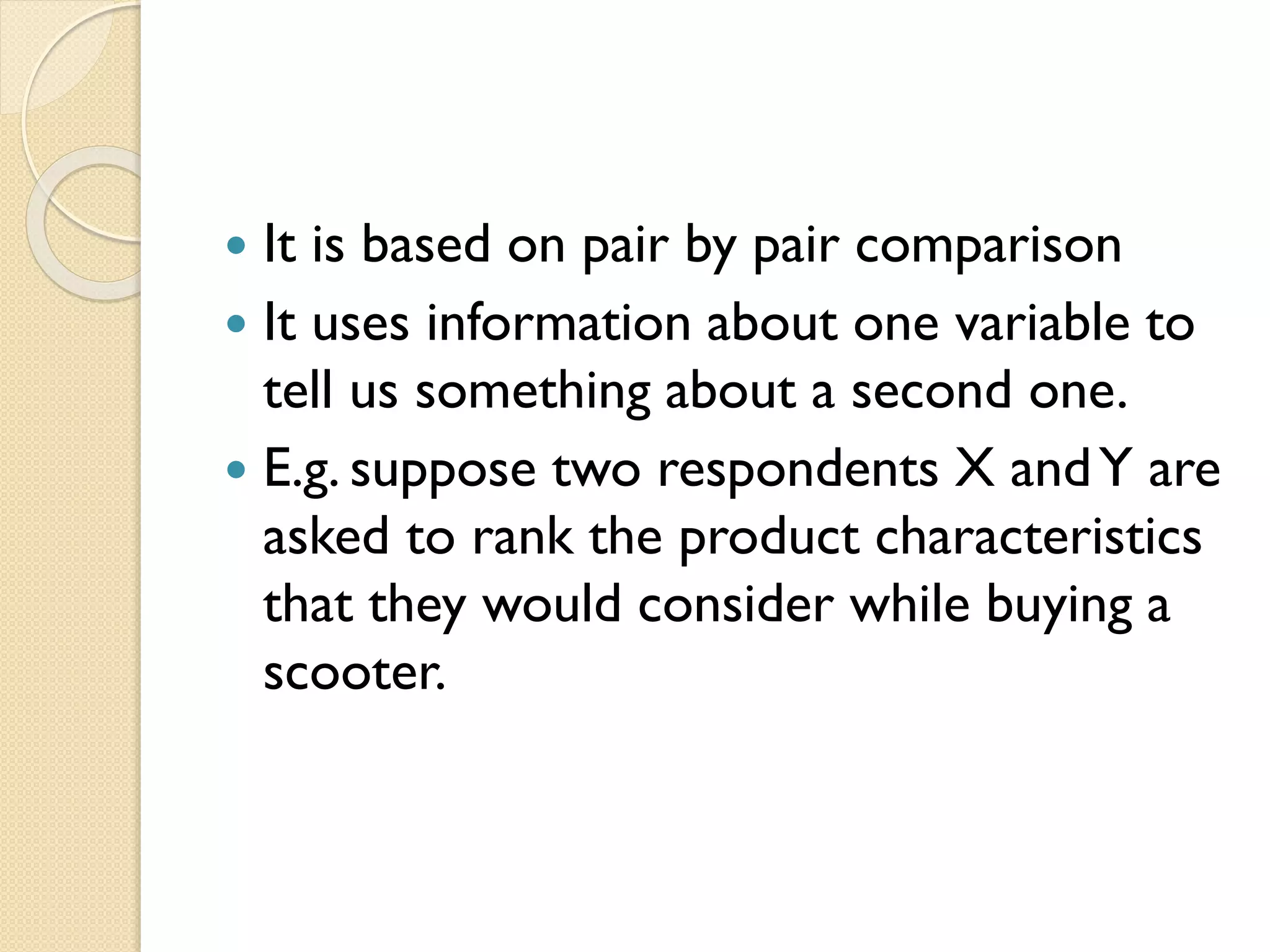  It is based on pair by pair comparison
 It uses information about one variable to
tell us something about a second one.
 E.g. suppose two respondents X andY are
asked to rank the product characteristics
that they would consider while buying a
scooter.
 