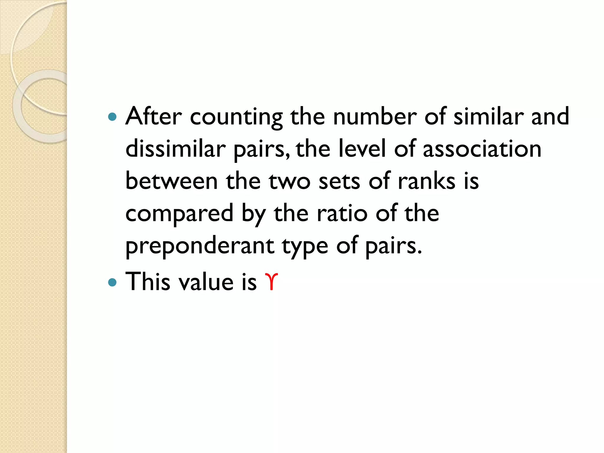  After counting the number of similar and
dissimilar pairs, the level of association
between the two sets of ranks is
compared by the ratio of the
preponderant type of pairs.
 This value is ϒ
 