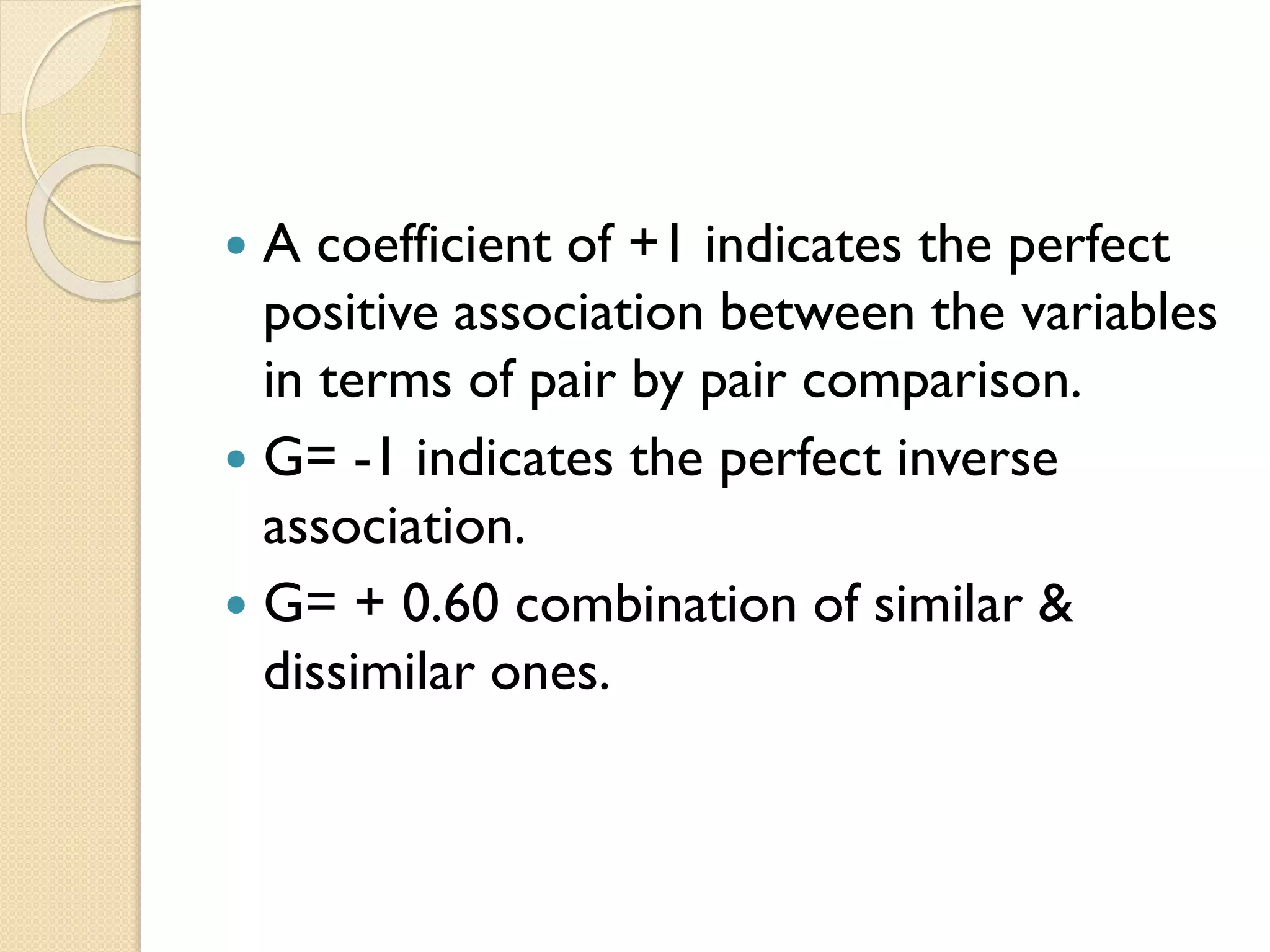  A coefficient of +1 indicates the perfect
positive association between the variables
in terms of pair by pair comparison.
 G= -1 indicates the perfect inverse
association.
 G= + 0.60 combination of similar &
dissimilar ones.
 