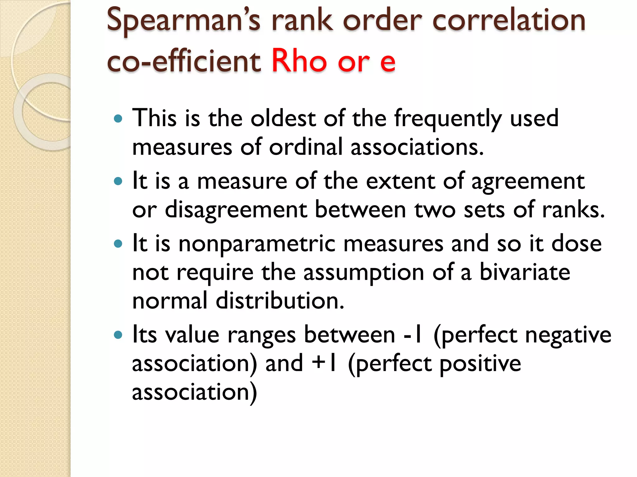 Spearman’s rank order correlation
co-efficient Rho or e
 This is the oldest of the frequently used
measures of ordinal associations.
 It is a measure of the extent of agreement
or disagreement between two sets of ranks.
 It is nonparametric measures and so it dose
not require the assumption of a bivariate
normal distribution.
 Its value ranges between -1 (perfect negative
association) and +1 (perfect positive
association)
 