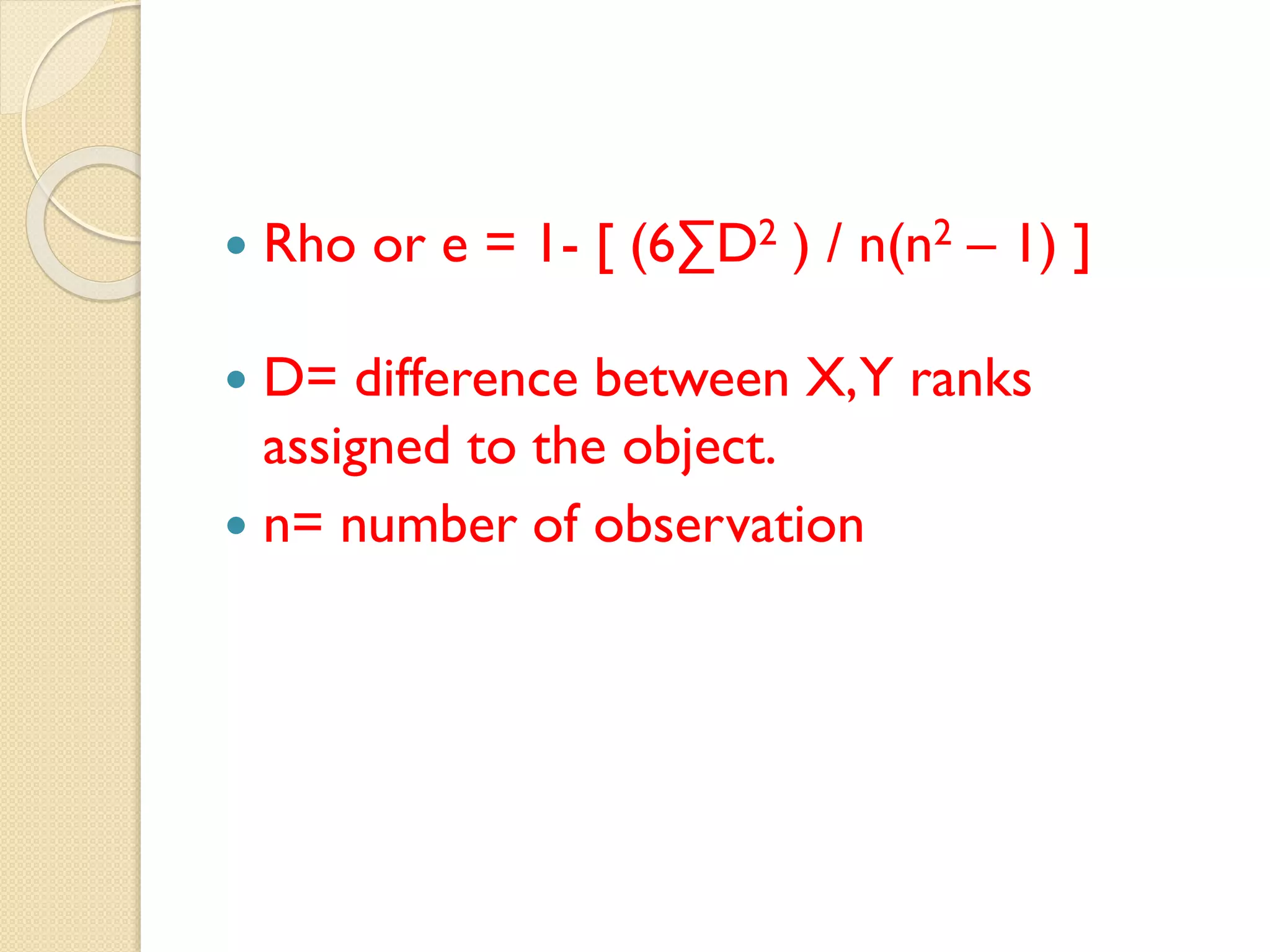  Rho or e = 1- [ (6∑D2 ) / n(n2 – 1) ]
 D= difference between X,Y ranks
assigned to the object.
 n= number of observation
 