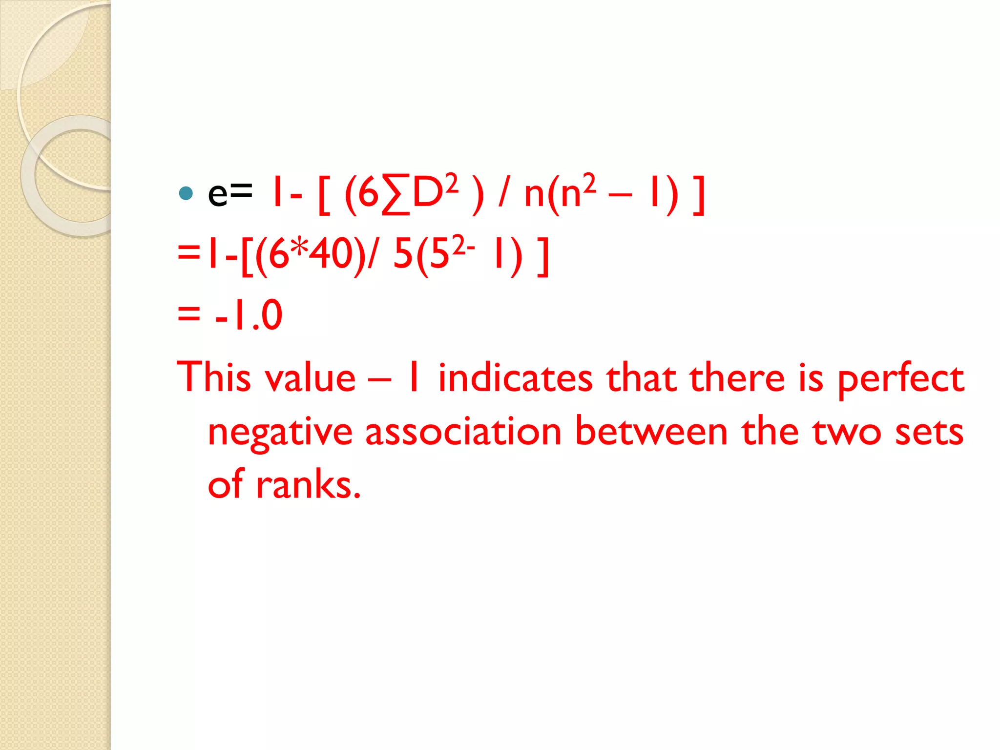  e= 1- [ (6∑D2 ) / n(n2 – 1) ]
=1-[(6*40)/ 5(52- 1) ]
= -1.0
This value – 1 indicates that there is perfect
negative association between the two sets
of ranks.
 