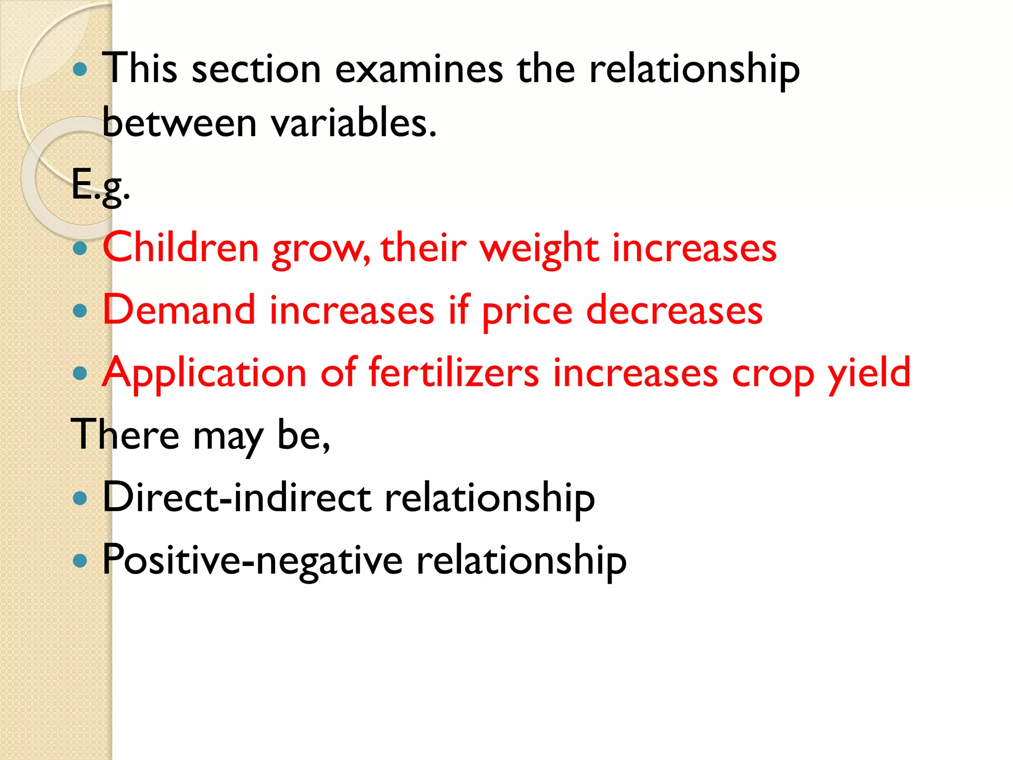  This section examines the relationship
between variables.
E.g.
 Children grow, their weight increases
 Demand increases if price decreases
 Application of fertilizers increases crop yield
There may be,
 Direct-indirect relationship
 Positive-negative relationship
 