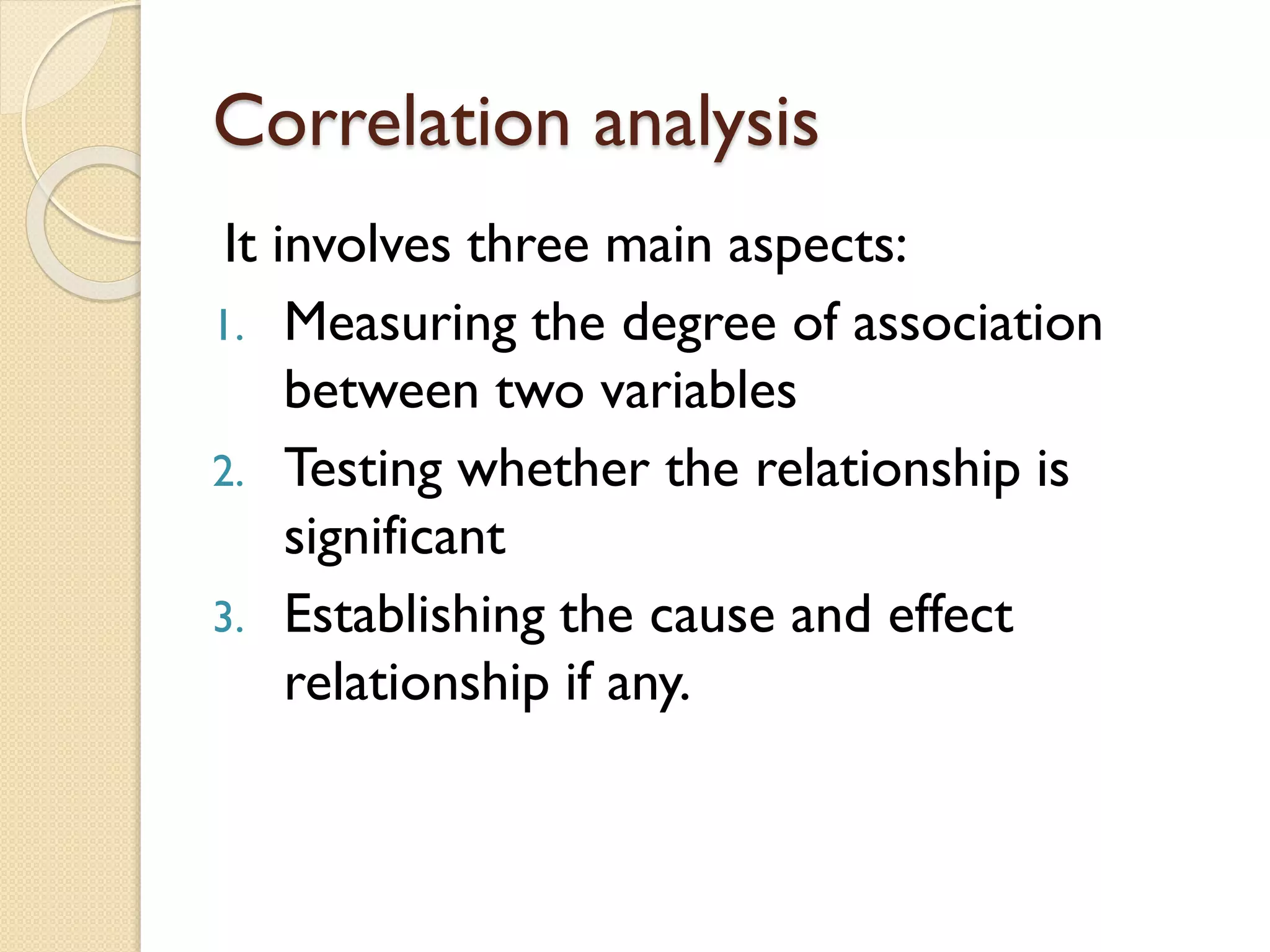 Correlation analysis
It involves three main aspects:
1. Measuring the degree of association
between two variables
2. Testing whether the relationship is
significant
3. Establishing the cause and effect
relationship if any.
 