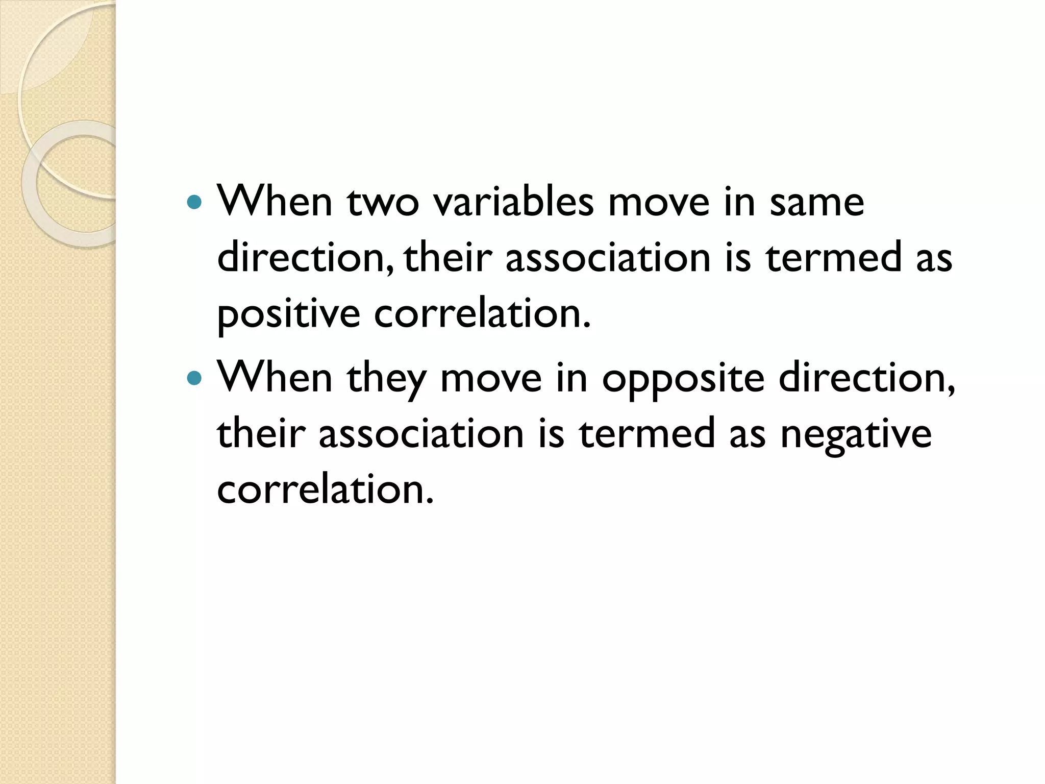  When two variables move in same
direction, their association is termed as
positive correlation.
 When they move in opposite direction,
their association is termed as negative
correlation.
 