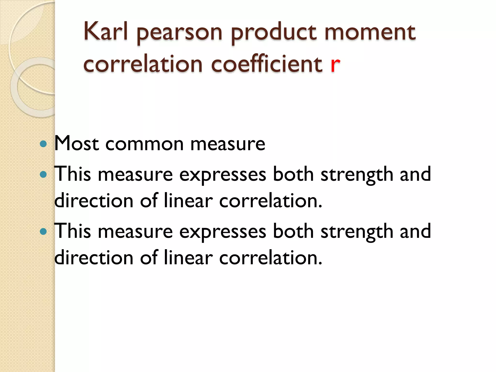 Karl pearson product moment
correlation coefficient r
 Most common measure
 This measure expresses both strength and
direction of linear correlation.
 This measure expresses both strength and
direction of linear correlation.
 