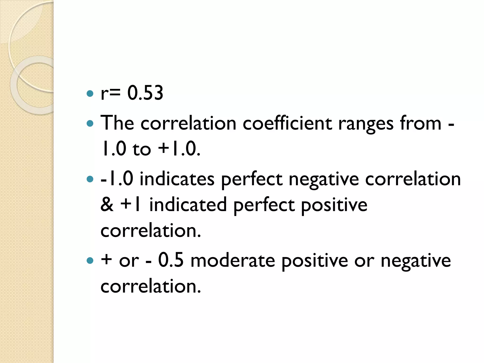  r= 0.53
 The correlation coefficient ranges from -
1.0 to +1.0.
 -1.0 indicates perfect negative correlation
& +1 indicated perfect positive
correlation.
 + or - 0.5 moderate positive or negative
correlation.
 