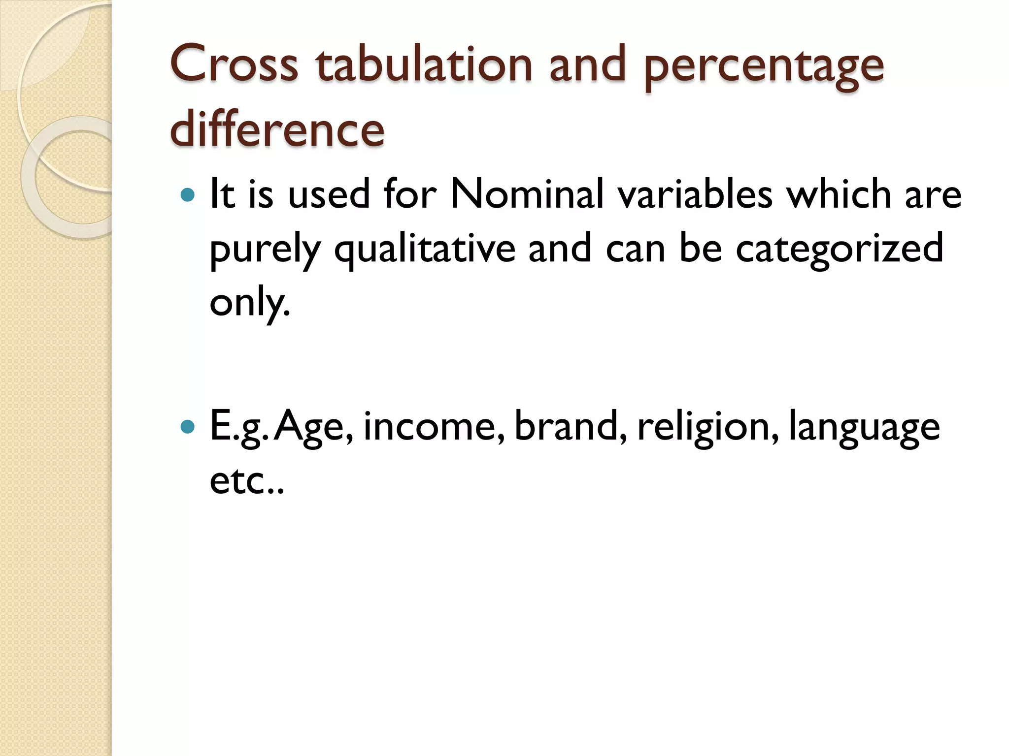 Cross tabulation and percentage
difference
 It is used for Nominal variables which are
purely qualitative and can be categorized
only.
 E.g.Age, income, brand, religion, language
etc..
 