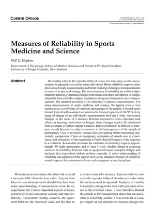CURRENT OPINION                                                                                     Sports Med 2000 Jul; 30 (1): 1-15
                                                                                                   0112-1642/00/0007-0001/$20.00/0

                                                                                     © Adis International Limited. All rights reserved.




Measures of Reliability in Sports
Medicine and Science
Will G. Hopkins
Department of Physiology, School of Medical Sciences and School of Physical Education,
University of Otago, Dunedin, New Zealand



Abstract                       Reliability refers to the reproducibility of values of a test, assay or other meas-
                           urement in repeated trials on the same individuals. Better reliability implies better
                           precision of single measurements and better tracking of changes in measurements
                           in research or practical settings. The main measures of reliability are within-subject
                           random variation, systematic change in the mean, and retest correlation. A simple,
                           adaptable form of within-subject variation is the typical (standard) error of meas-
                           urement: the standard deviation of an individual’s repeated measurements. For
                           many measurements in sports medicine and science, the typical error is best
                           expressed as a coefficient of variation (percentage of the mean). A biased, more
                           limited form of within-subject variation is the limits of agreement: the 95% likely
                           range of change of an individual’s measurements between 2 trials. Systematic
                           changes in the mean of a measure between consecutive trials represent such
                           effects as learning, motivation or fatigue; these changes need to be eliminated
                           from estimates of within-subject variation. Retest correlation is difficult to inter-
                           pret, mainly because its value is sensitive to the heterogeneity of the sample of
                           participants. Uses of reliability include decision-making when monitoring indi-
                           viduals, comparison of tests or equipment, estimation of sample size in experi-
                           ments and estimation of the magnitude of individual differences in the response
                           to a treatment. Reasonable precision for estimates of reliability requires approx-
                           imately 50 study participants and at least 3 trials. Studies aimed at assessing
                           variation in reliability between tests or equipment require complex designs and
                           analyses that researchers seldom perform correctly. A wider understanding of
                           reliability and adoption of the typical error as the standard measure of reliability
                           would improve the assessment of tests and equipment in our disciplines.



   Measurement error makes the observed value of           criterion value of a measure. Retest reliability con-
a measure differ from the true value. Anyone who           cerns the reproducibility of the observed value when
takes or uses measurements should therefore have           the measurement is repeated. Analysis of validity
some understanding of measurement error. In my             is complex, owing to the inevitable presence of er-
experience, the 2 most important aspects of meas-          ror in the criterion value. I have therefore limited
urement error are concurrent validity and retest re-       this article to the measurement errors that are acces-
liability. Concurrent validity concerns the agree-         sible in reliability studies. These errors have a ma-
ment between the observed value and the true or            jor impact on our attempts to measure changes be-
 