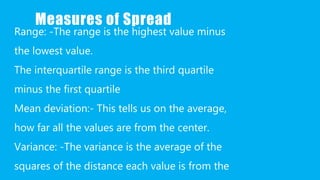 Measures of Spread
Range: -The range is the highest value minus
the lowest value.
The interquartile range is the third quartile
minus the first quartile
Mean deviation:- This tells us on the average,
how far all the values are from the center.
Variance: -The variance is the average of the
squares of the distance each value is from the
 