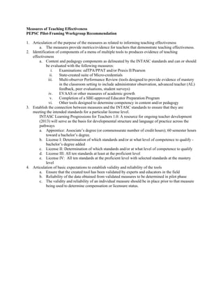 Measures of Teaching Effectiveness
PEPSC Pilot-Framing Workgroup Recommendation
1. Articulation of the purpose of the measures as related to informing teaching effectiveness
a. The measures provide metrics/evidence for teachers that demonstrate teaching effectiveness.
2. Identification of components of a menu of multiple tools to produces evidence of teaching
effectiveness
a. Content and pedagogy components as delineated by the INTASC standards and can or should
be evaluated with the following measures:
i. Examinations: edTPA/PPAT and/or Praxis II/Pearson
ii. State-created suite of Micro-credentials
iii. Multi-observer Performance Review (tools designed to provide evidence of mastery
in the classroom setting to include administrator observation, advanced teacher (AL)
feedback, peer evaluations, student surveys)
iv. EVAAS or other measures of academic growth
v. Completion of a SBE-approved Educator Preparation Program
vi. Other tools designed to determine competency in content and/or pedagogy
3. Establish the connection between measures and the INTASC standards to ensure that they are
meeting the intended standards for a particular license level.
INTASC Learning Progressions for Teachers 1.0: A resource for ongoing teacher development
(2013) will serve as the basis for developmental structure and language of practice across the
pathways
a. Apprentice: Associate’s degree (or commensurate number of credit hours); 60 semester hours
toward a bachelor’s degree.
b. License I: Determination of which standards and/or at what level of competence to qualify -
bachelor’s degree added
c. License II: Determination of which standards and/or at what level of competence to qualify
d. License III: All ten standards at least at the proficient level
e. License IV: All ten standards at the proficient level with selected standards at the mastery
level
4. Articulation of basic expectations to establish validity and reliability of the tools
a. Ensure that the created tool has been validated by experts and educators in the field
b. Reliability of the data obtained from validated measures to be determined in pilot phase
c. The validity and reliability of an individual measure should be in place prior to that measure
being used to determine compensation or licensure status.
 