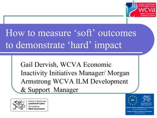 How to measure ‘soft’ outcomes
to demonstrate ‘hard’ impact
   Gail Dervish, WCVA Economic
   Inactivity Initiatives Manager/ Morgan
   Armstrong WCVA ILM Development
   & Support Manager
 