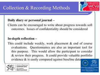 Collection & Recording Methods

  Daily diary or personal journal –
  Clients can be encouraged to write about progress towards soft
     outcomes. Issues of confidentiality should be considered

  In-depth reflection –
  This could include weekly, work placement & end of course
     evaluations. Questionnaires are also an important tool for
     this purpose. This would allow the participant to consider
     & review their progress. It could provide valuable portfolio
     evidence & is easily compared against baseline data
 