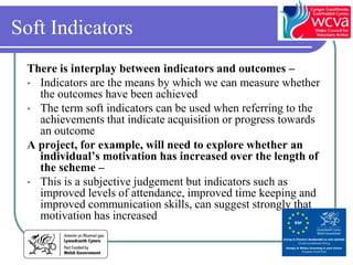 Soft Indicators
 There is interplay between indicators and outcomes –
 • Indicators are the means by which we can measure whether
   the outcomes have been achieved
 • The term soft indicators can be used when referring to the
   achievements that indicate acquisition or progress towards
   an outcome
 A project, for example, will need to explore whether an
   individual’s motivation has increased over the length of
   the scheme –
 • This is a subjective judgement but indicators such as
   improved levels of attendance, improved time keeping and
   improved communication skills, can suggest strongly that
   motivation has increased
 
