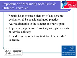 Importance of Measuring Soft Skills &
Distance Travelled

  • Should be an intrinsic element of any scheme
    evaluation & be considered good practice
  • Accrues benefits to the scheme and participant
  • Improves the process of working with participants
    & service delivery
  • Provides an important context for client needs &
    successes
 