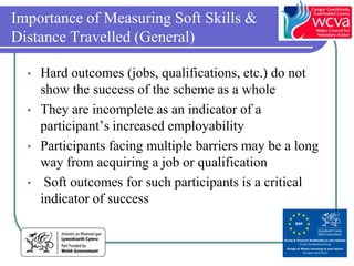 Importance of Measuring Soft Skills &
Distance Travelled (General)

  • Hard outcomes (jobs, qualifications, etc.) do not
    show the success of the scheme as a whole
  • They are incomplete as an indicator of a
    participant’s increased employability
  • Participants facing multiple barriers may be a long
    way from acquiring a job or qualification
  • Soft outcomes for such participants is a critical
    indicator of success
 