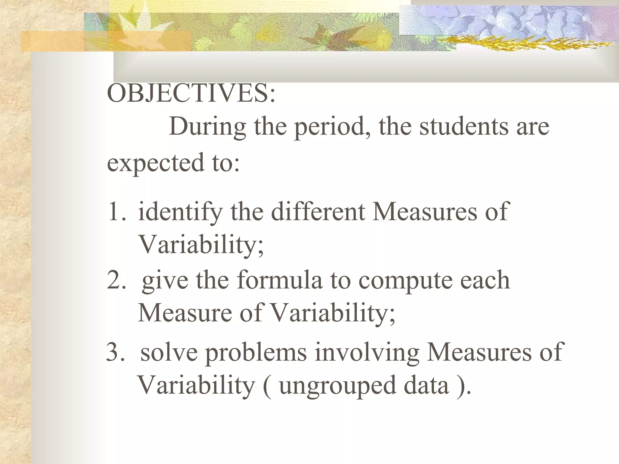 OBJECTIVES:
During the period, the students are
expected to:
1. identify the different Measures of
Variability;
2. give the formula to compute each
Measure of Variability;
3. solve problems involving Measures of
Variability ( ungrouped data ).
 