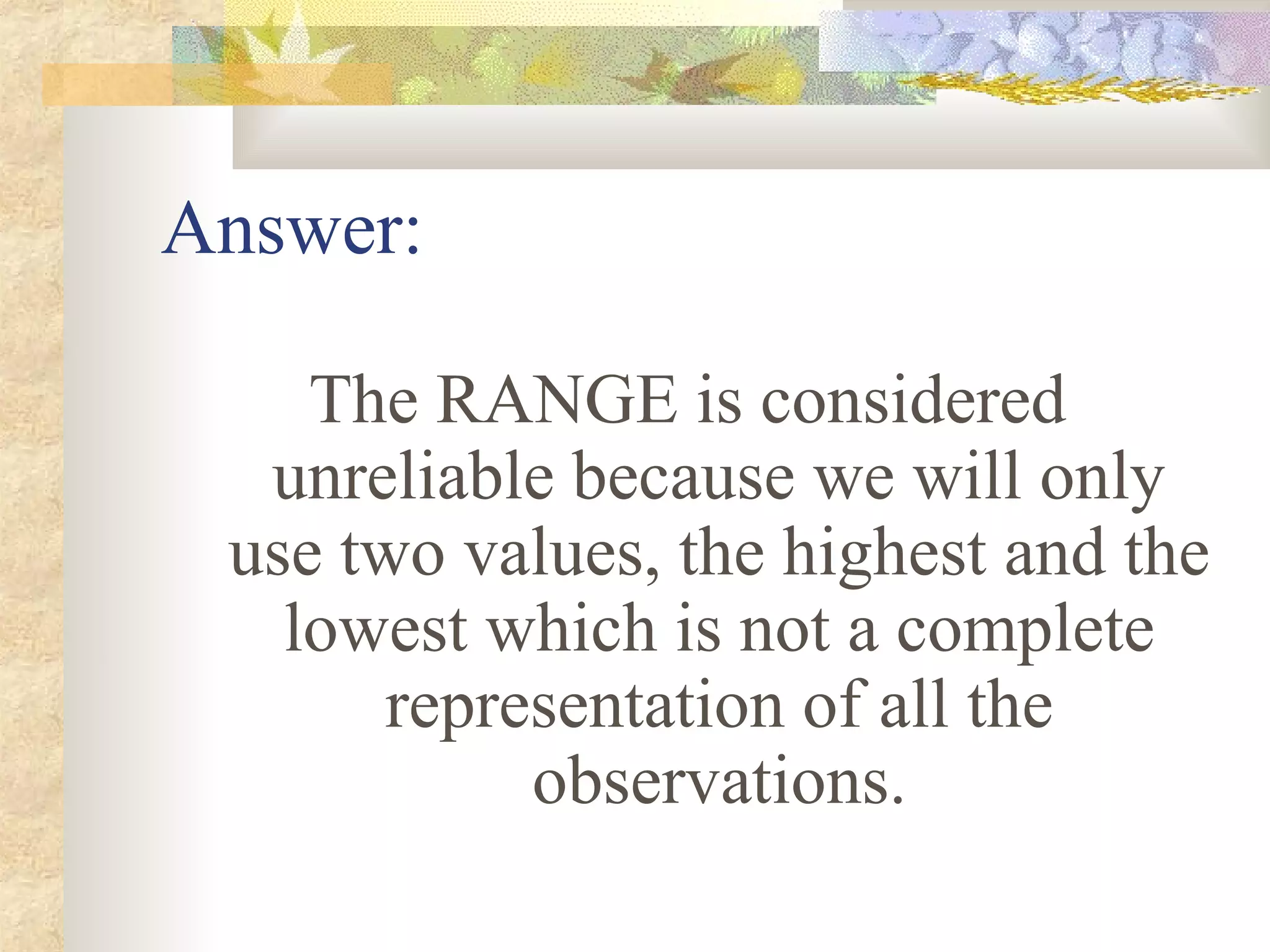 Answer:
The RANGE is considered
unreliable because we will only
use two values, the highest and the
lowest which is not a complete
representation of all the
observations.
 