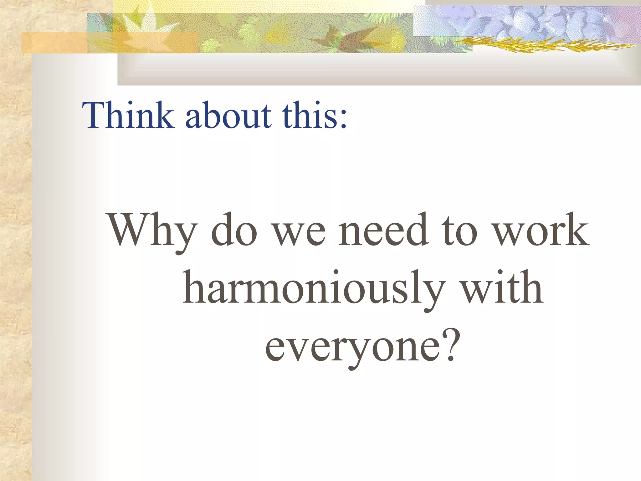 Think about this:
Why do we need to work
harmoniously with
everyone?
 